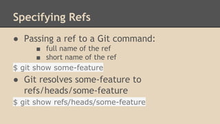 Specifying Refs
● Passing a ref to a Git command:
■ full name of the ref
■ short name of the ref
$ git show some-feature
● Git resolves some-feature to
refs/heads/some-feature
$ git show refs/heads/some-feature
 