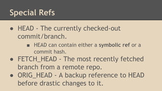 Special Refs
● HEAD - The currently checked-out
commit/branch.
■ HEAD can contain either a symbolic ref or a
commit hash.
● FETCH_HEAD - The most recently fetched
branch from a remote repo.
● ORIG_HEAD - A backup reference to HEAD
before drastic changes to it.
 