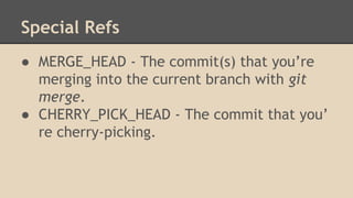 Special Refs
● MERGE_HEAD - The commit(s) that you’re
merging into the current branch with git
merge.
● CHERRY_PICK_HEAD - The commit that you’
re cherry-picking.
 