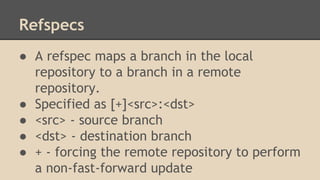 Refspecs
● A refspec maps a branch in the local
repository to a branch in a remote
repository.
● Specified as [+]<src>:<dst>
● <src> - source branch
● <dst> - destination branch
● + - forcing the remote repository to perform
a non-fast-forward update
 