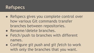 Refspecs
● Refspecs gives you complete control over
how various Git commands transfer
branches between repositories.
● Rename/delete branches.
● Fetch/push to branches with different
names.
● Configure git push and git fetch to work
with only the branches that you want.
 
