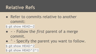 Relative Refs
● Refer to commits relative to another
commit:
$ git show HEAD~2
● ~ - Follow the first parent of a merge
commit.
● ^ - Specify the parent you want to follow.
$ git show HEAD^2
$ git show HEAD^2^1
 