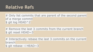 Relative Refs
# Only list commits that are parent of the second parent
of a merge commit
$ git log HEAD^2
# Remove the last 3 commits from the current branch
$ git reset HEAD~3
# Interactively rebase the last 3 commits on the current
branch
$ git rebase -i HEAD~3
 