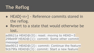 The Reflog
● HEAD{<n>} - Reference commits stored in
the reflog.
● Revert to a state that would otherwise be
lost.
ad8621a HEAD@{0}: reset: moving to HEAD~3
298eb9f HEAD@{1}: commit: Some other commit
message
bbe9012 HEAD@{2}: commit: Continue the feature
9cb79fa HEAD@{3}: commit: Start a new feature
 
