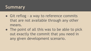 Summary
● Git reflog - a way to reference commits
that are not available through any other
means.
● The point of all this was to be able to pick
out exactly the commit that you need in
any given development scenario.
 