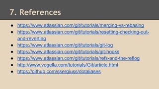 7. References
● https://www.atlassian.com/git/tutorials/merging-vs-rebasing
● https://www.atlassian.com/git/tutorials/resetting-checking-out-
and-reverting
● https://www.atlassian.com/git/tutorials/git-log
● https://www.atlassian.com/git/tutorials/git-hooks
● https://www.atlassian.com/git/tutorials/refs-and-the-reflog
● http://www.vogella.com/tutorials/Git/article.html
● https://github.com/ssergiuss/dotaliases
 