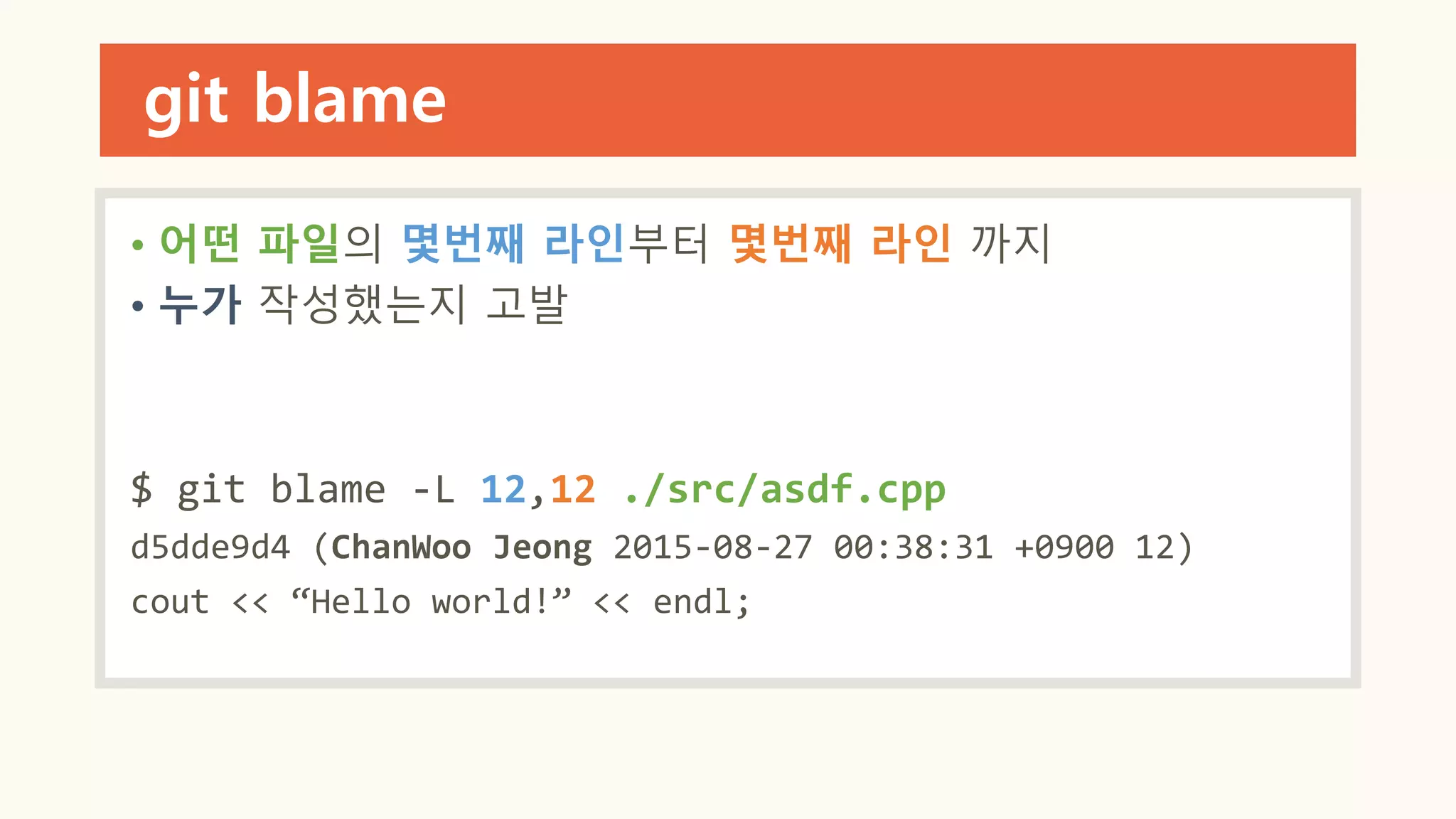 git blame
• 어떤 파일의 몇번째 라인부터 몇번째 라인 까지
• 누가 작성했는지 고발
$ git blame -L 12,12 ./src/asdf.cpp
d5dde9d4 (ChanWoo Jeong 2015-08-27 00:38:31 +0900 12)
cout << “Hello world!” << endl;
 
