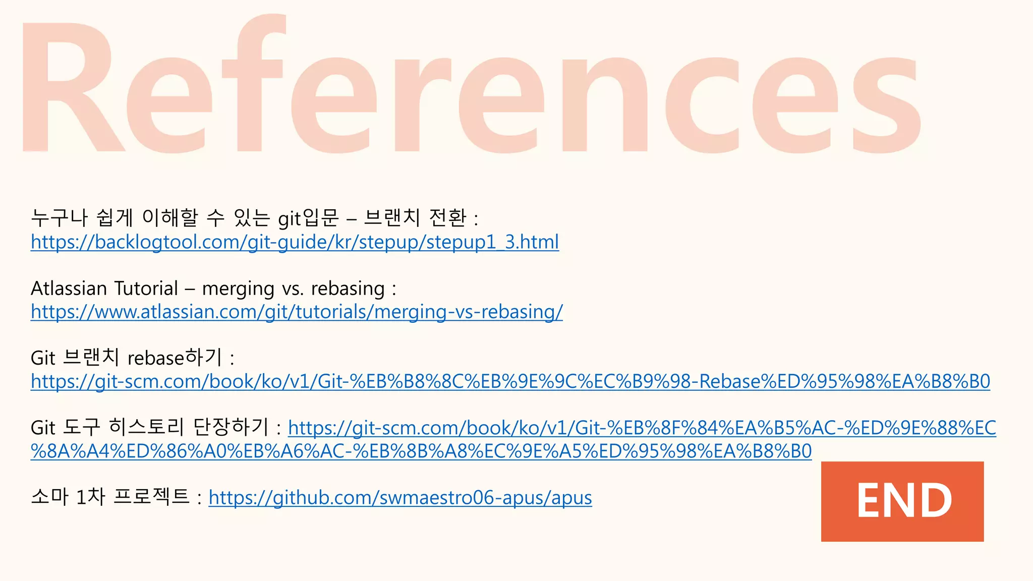 END
누구나 쉽게 이해할 수 있는 git입문 – 브랜치 전환 :
https://backlogtool.com/git-guide/kr/stepup/stepup1_3.html
Atlassian Tutorial – merging vs. rebasing :
https://www.atlassian.com/git/tutorials/merging-vs-rebasing/
Git 브랜치 rebase하기 :
https://git-scm.com/book/ko/v1/Git-%EB%B8%8C%EB%9E%9C%EC%B9%98-Rebase%ED%95%98%EA%B8%B0
Git 도구 히스토리 단장하기 : https://git-scm.com/book/ko/v1/Git-%EB%8F%84%EA%B5%AC-%ED%9E%88%EC
%8A%A4%ED%86%A0%EB%A6%AC-%EB%8B%A8%EC%9E%A5%ED%95%98%EA%B8%B0
소마 1차 프로젝트 : https://github.com/swmaestro06-apus/apus
 
