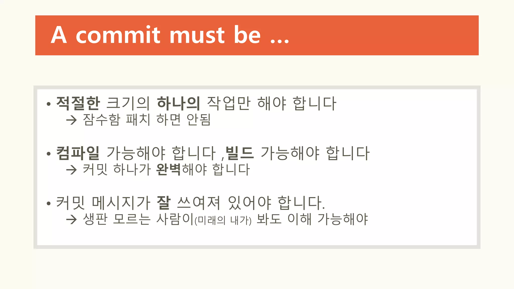 A commit must be …
• 적절한 크기의 하나의 작업만 해야 합니다
 잠수함 패치 하면 안됨
• 컴파일 가능해야 합니다 ,빌드 가능해야 합니다
 커밋 하나가 완벽해야 합니다
• 커밋 메시지가 잘 쓰여져 있어야 합니다.
 생판 모르는 사람이(미래의 내가) 봐도 이해 가능해야
 