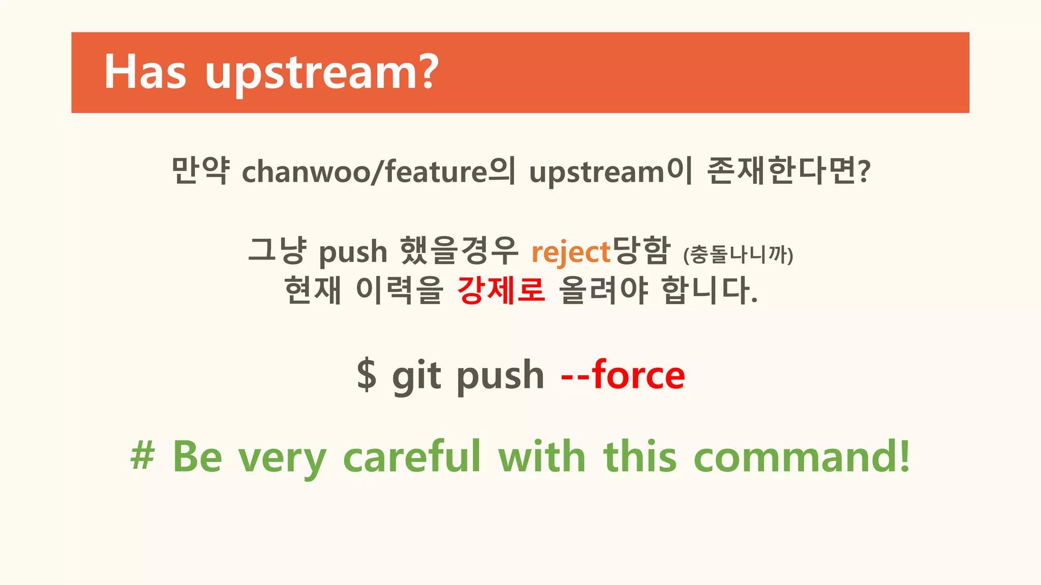 Has upstream?
만약 chanwoo/feature의 upstream이 존재한다면?
그냥 push 했을경우 reject당함 (충돌나니까)
현재 이력을 강제로 올려야 합니다.
$ git push --force
# Be very careful with this command!
 