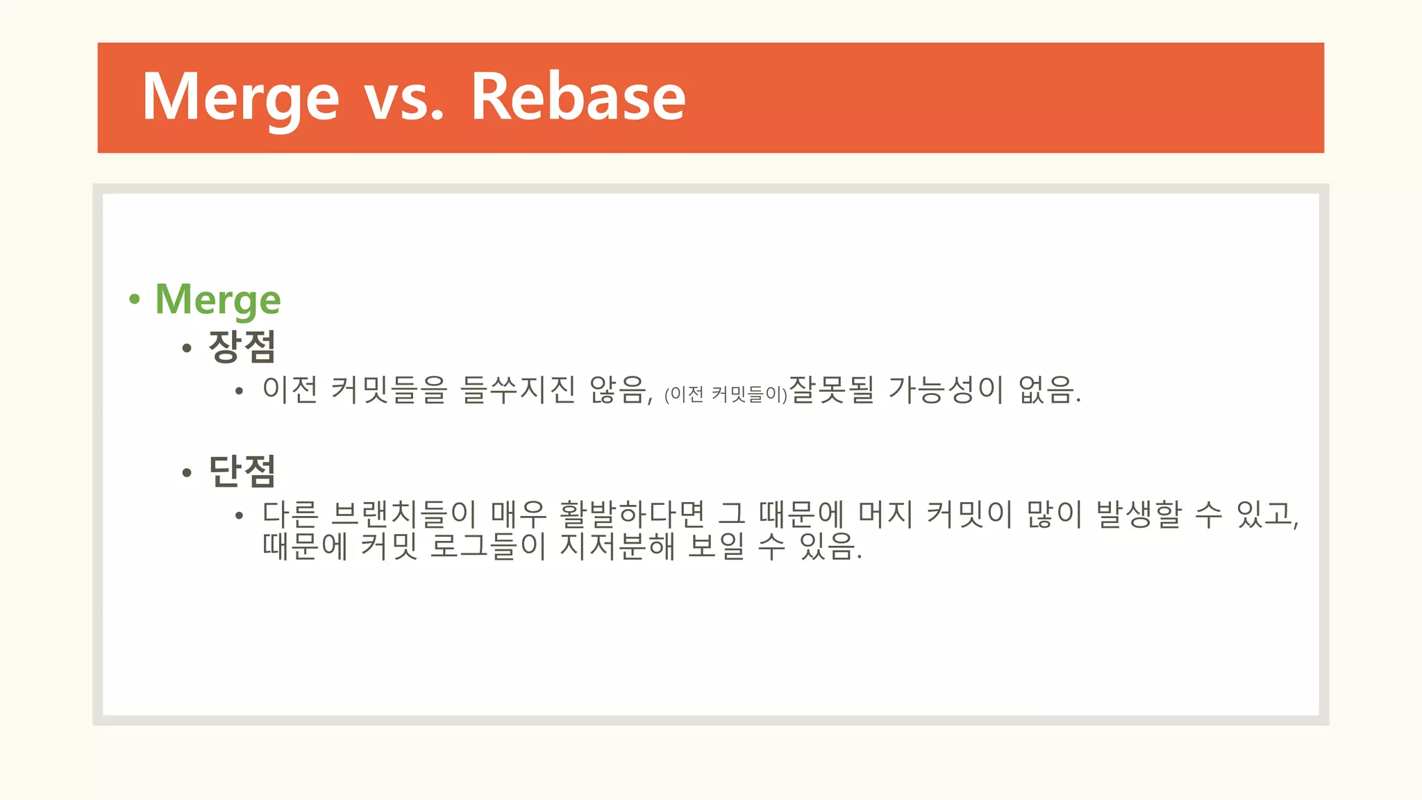 Merge vs. Rebase
• Merge
• 장점
• 이전 커밋들을 들쑤지진 않음, (이전 커밋들이)잘못될 가능성이 없음.
• 단점
• 다른 브랜치들이 매우 활발하다면 그 때문에 머지 커밋이 많이 발생할 수 있고,
때문에 커밋 로그들이 지저분해 보일 수 있음.
 