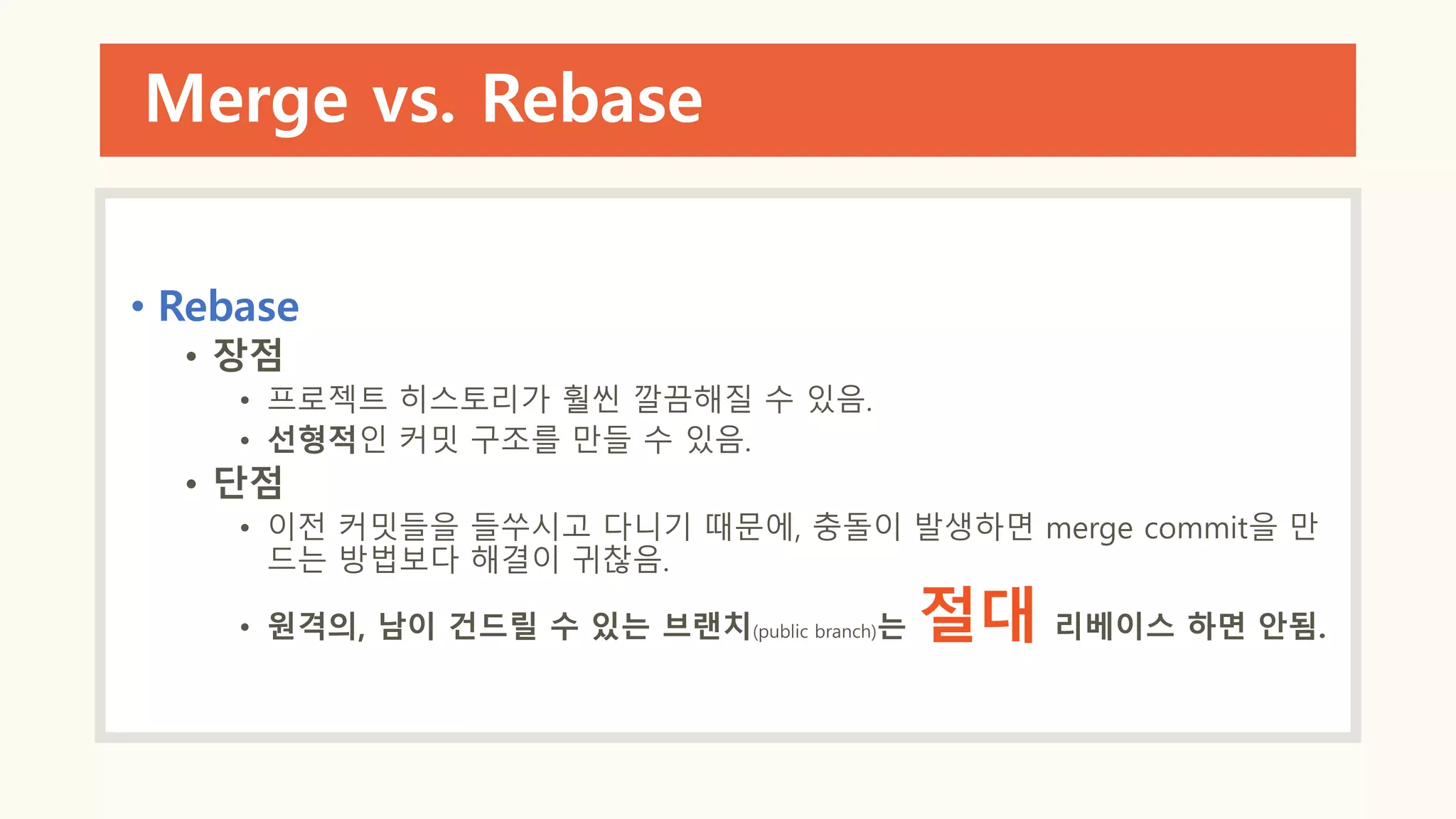 Merge vs. Rebase
• Rebase
• 장점
• 프로젝트 히스토리가 훨씬 깔끔해질 수 있음.
• 선형적인 커밋 구조를 만들 수 있음.
• 단점
• 이전 커밋들을 들쑤시고 다니기 때문에, 충돌이 발생하면 merge commit을 만
드는 방법보다 해결이 귀찮음.
• 원격의, 남이 건드릴 수 있는 브랜치(public branch)는 절대 리베이스 하면 안됨.
 