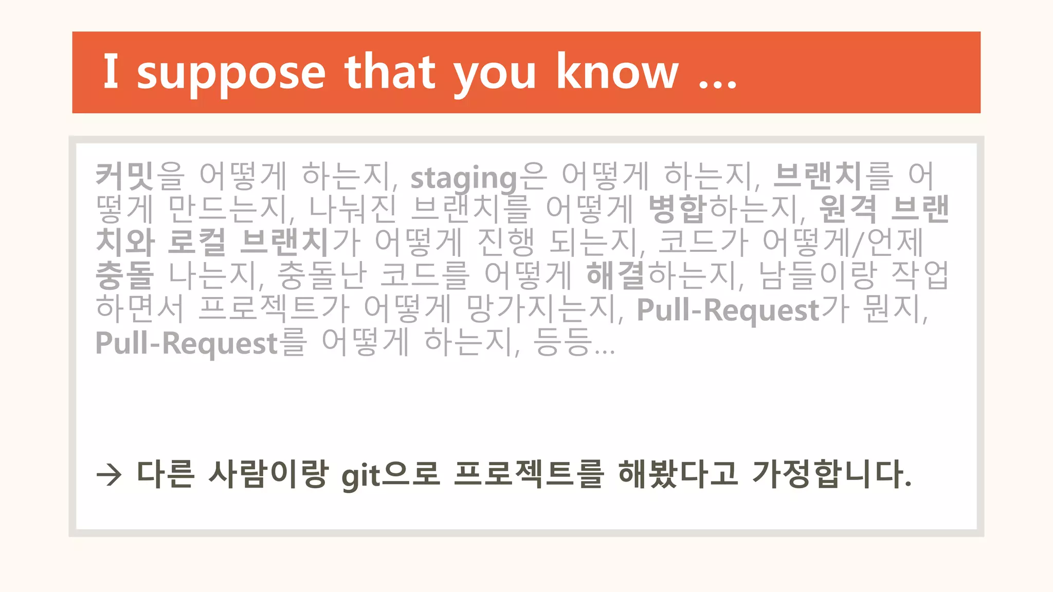 I suppose that you know …
커밋을 어떻게 하는지, staging은 어떻게 하는지, 브랜치를 어
떻게 만드는지, 나눠진 브랜치를 어떻게 병합하는지, 원격 브랜
치와 로컬 브랜치가 어떻게 진행 되는지, 코드가 어떻게/언제
충돌 나는지, 충돌난 코드를 어떻게 해결하는지, 남들이랑 작업
하면서 프로젝트가 어떻게 망가지는지, Pull-Request가 뭔지,
Pull-Request를 어떻게 하는지, 등등…
 다른 사람이랑 git으로 프로젝트를 해봤다고 가정합니다.
 