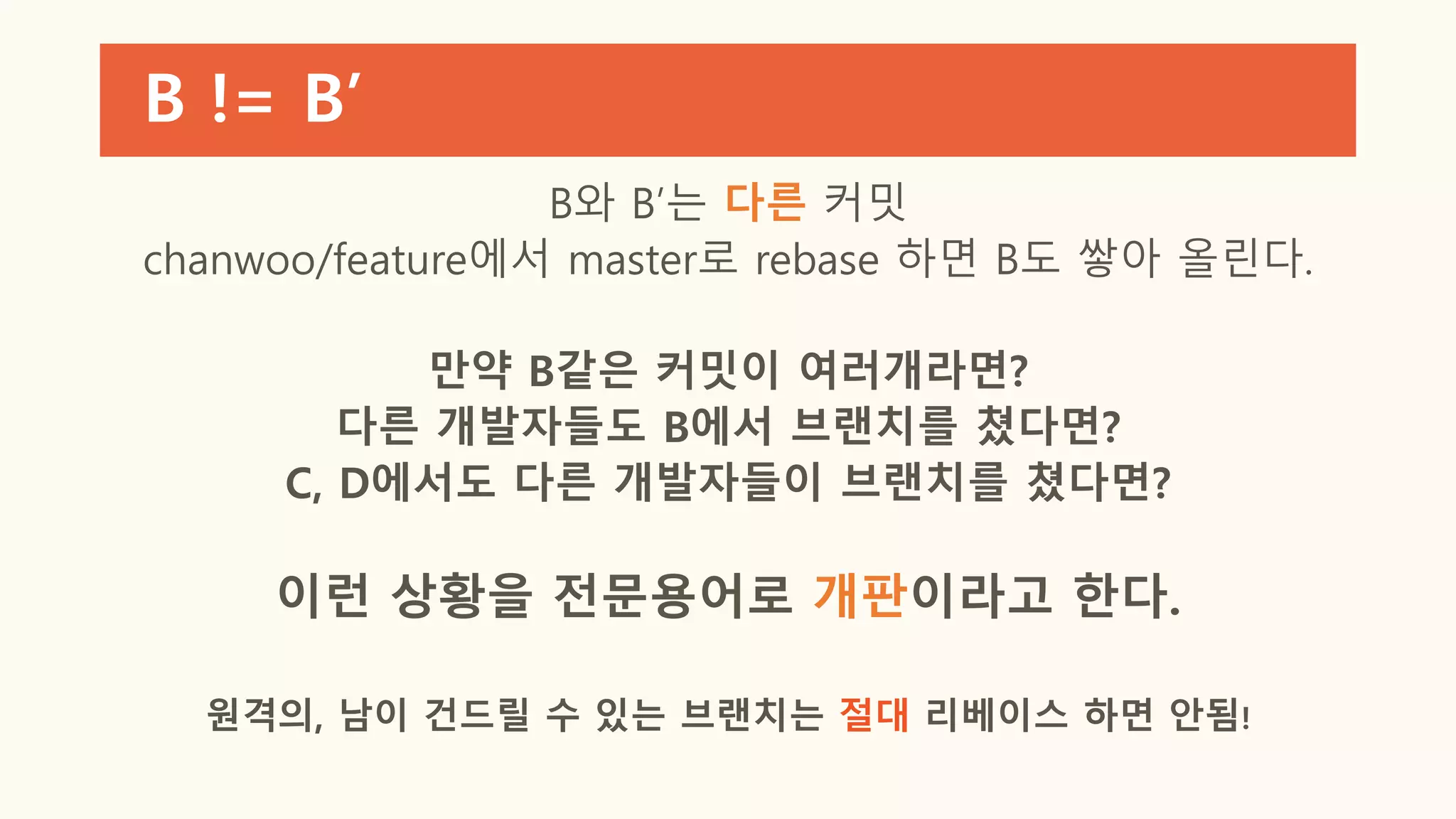 B != B’
B와 B’는 다른 커밋
chanwoo/feature에서 master로 rebase 하면 B도 쌓아 올린다.
만약 B같은 커밋이 여러개라면?
다른 개발자들도 B에서 브랜치를 쳤다면?
C, D에서도 다른 개발자들이 브랜치를 쳤다면?
이런 상황을 전문용어로 개판이라고 한다.
원격의, 남이 건드릴 수 있는 브랜치는 절대 리베이스 하면 안됨!
 