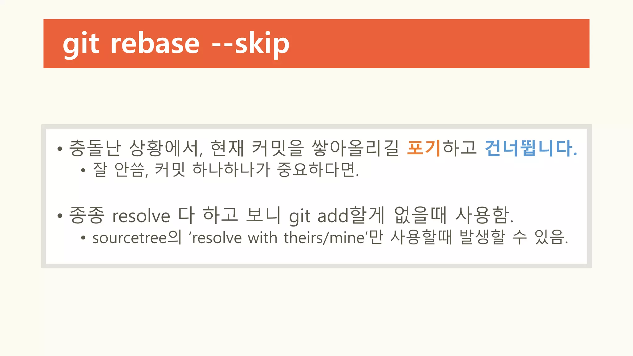git rebase --skip
• 충돌난 상황에서, 현재 커밋을 쌓아올리길 포기하고 건너뜁니다.
• 잘 안씀, 커밋 하나하나가 중요하다면.
• 종종 resolve 다 하고 보니 git add할게 없을때 사용함.
• sourcetree의 ‘resolve with theirs/mine’만 사용할때 발생할 수 있음.
 