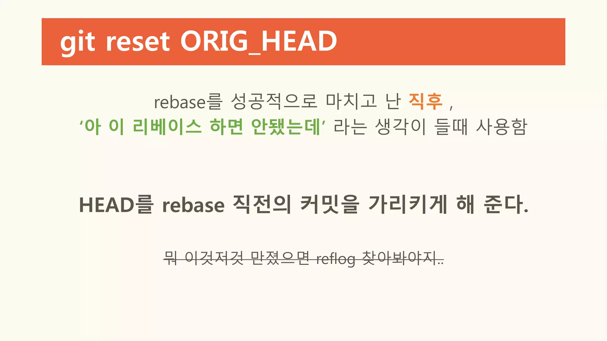 git reset ORIG_HEAD
rebase를 성공적으로 마치고 난 직후 ,
‘아 이 리베이스 하면 안됐는데’ 라는 생각이 들때 사용함
HEAD를 rebase 직전의 커밋을 가리키게 해 준다.
뭐 이것저것 만졌으면 reflog 찾아봐야지..
 