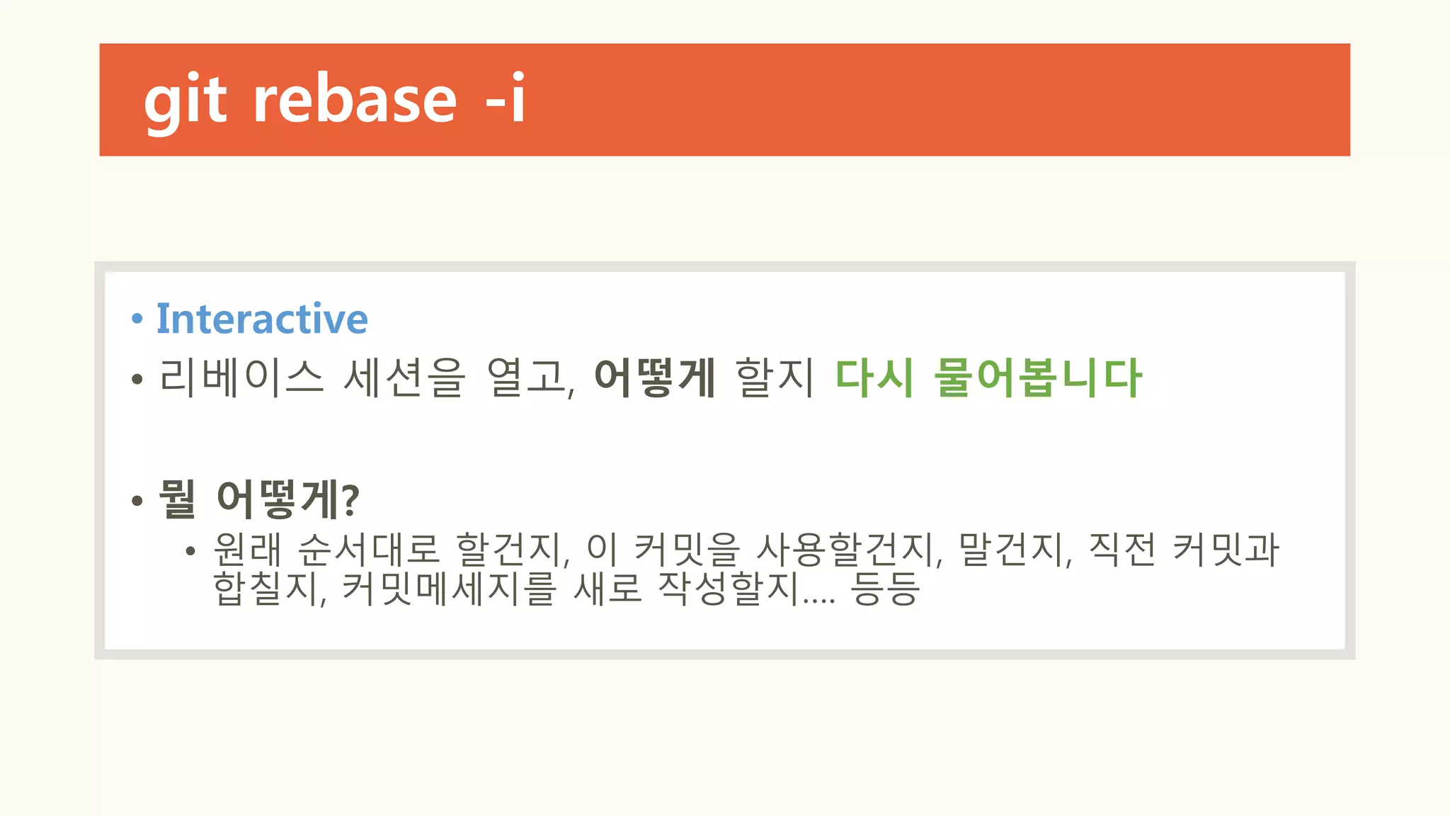 git rebase -i
• Interactive
• 리베이스 세션을 열고, 어떻게 할지 다시 물어봅니다
• 뭘 어떻게?
• 원래 순서대로 할건지, 이 커밋을 사용할건지, 말건지, 직전 커밋과
합칠지, 커밋메세지를 새로 작성할지…. 등등
 