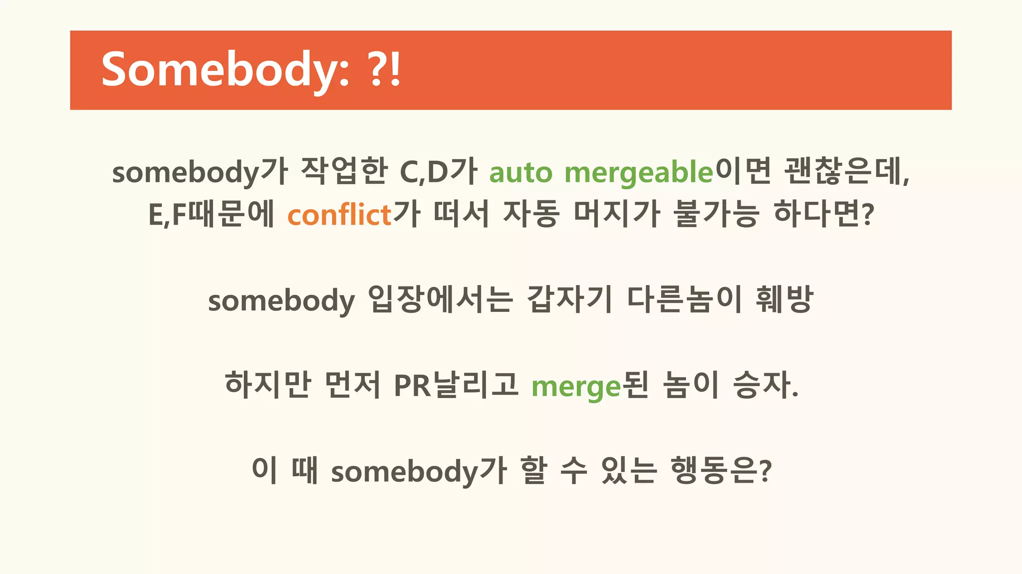Somebody: ?!
somebody가 작업한 C,D가 auto mergeable이면 괜찮은데,
E,F때문에 conflict가 떠서 자동 머지가 불가능 하다면?
somebody 입장에서는 갑자기 다른놈이 훼방
하지만 먼저 PR날리고 merge된 놈이 승자.
이 때 somebody가 할 수 있는 행동은?
 
