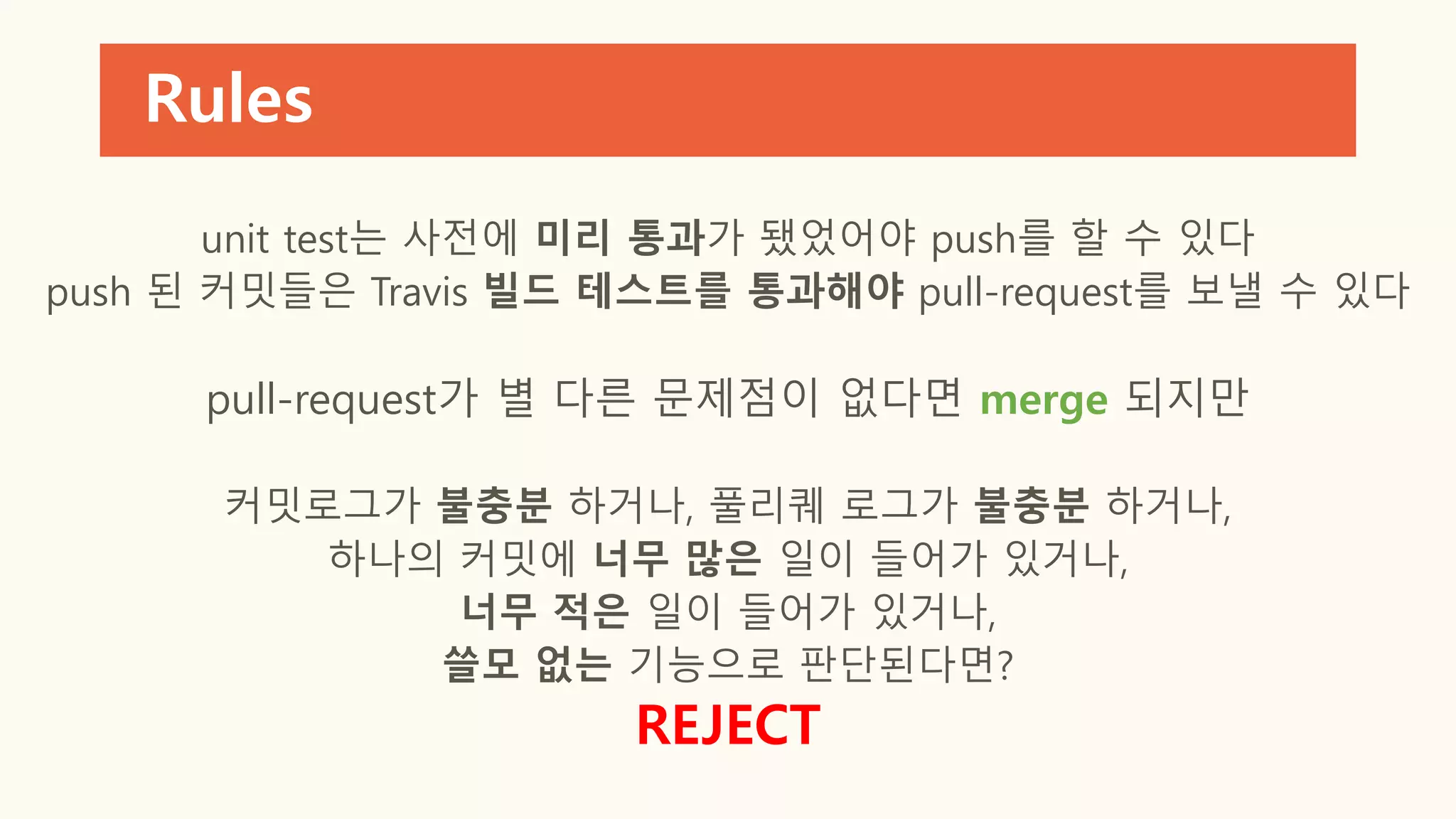 Rules
unit test는 사전에 미리 통과가 됐었어야 push를 할 수 있다
push 된 커밋들은 Travis 빌드 테스트를 통과해야 pull-request를 보낼 수 있다
pull-request가 별 다른 문제점이 없다면 merge 되지만
커밋로그가 불충분 하거나, 풀리퀘 로그가 불충분 하거나,
하나의 커밋에 너무 많은 일이 들어가 있거나,
너무 적은 일이 들어가 있거나,
쓸모 없는 기능으로 판단된다면?
REJECT
 