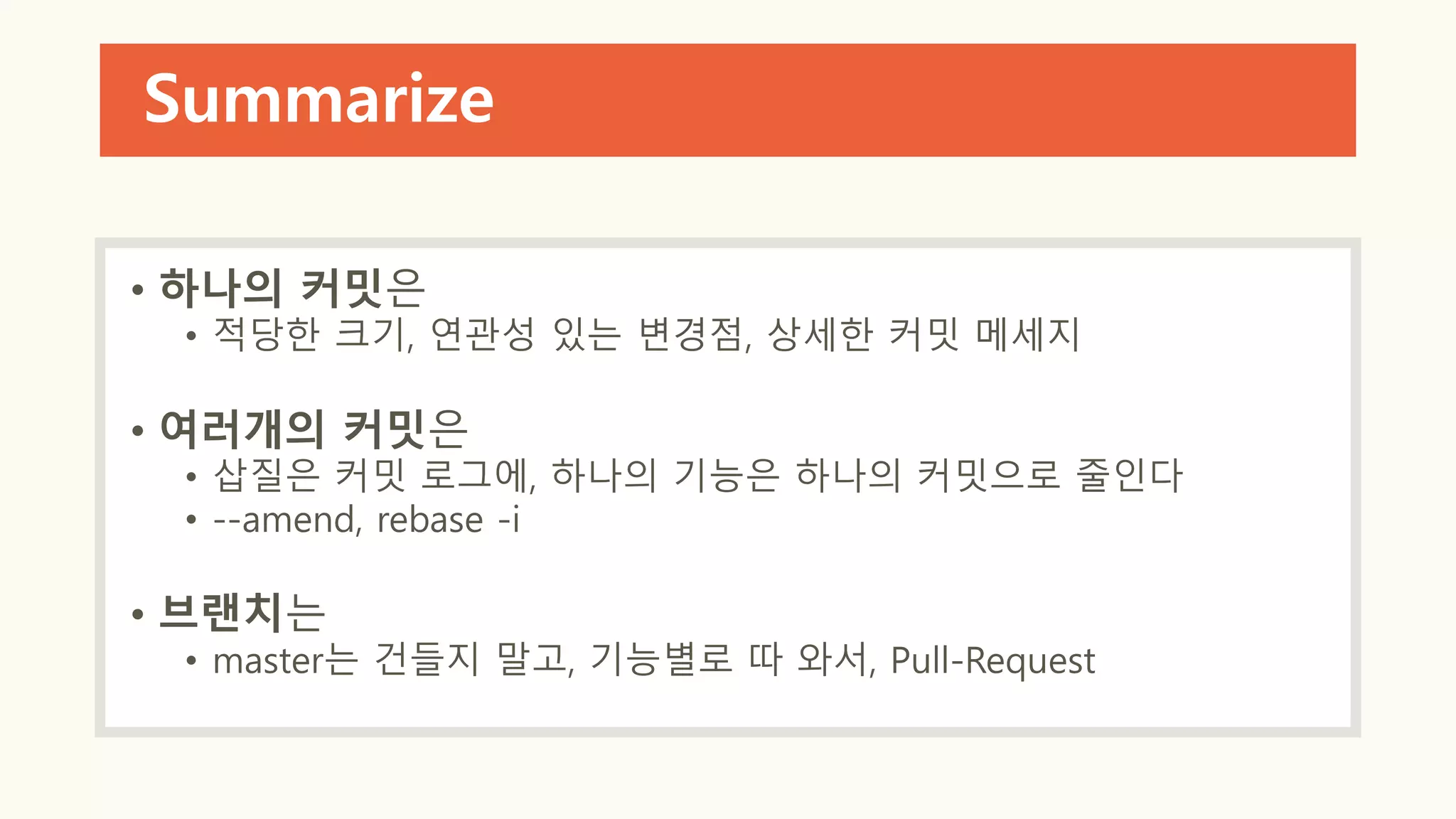 Summarize
• 하나의 커밋은
• 적당한 크기, 연관성 있는 변경점, 상세한 커밋 메세지
• 여러개의 커밋은
• 삽질은 커밋 로그에, 하나의 기능은 하나의 커밋으로 줄인다
• --amend, rebase -i
• 브랜치는
• master는 건들지 말고, 기능별로 따 와서, Pull-Request
 