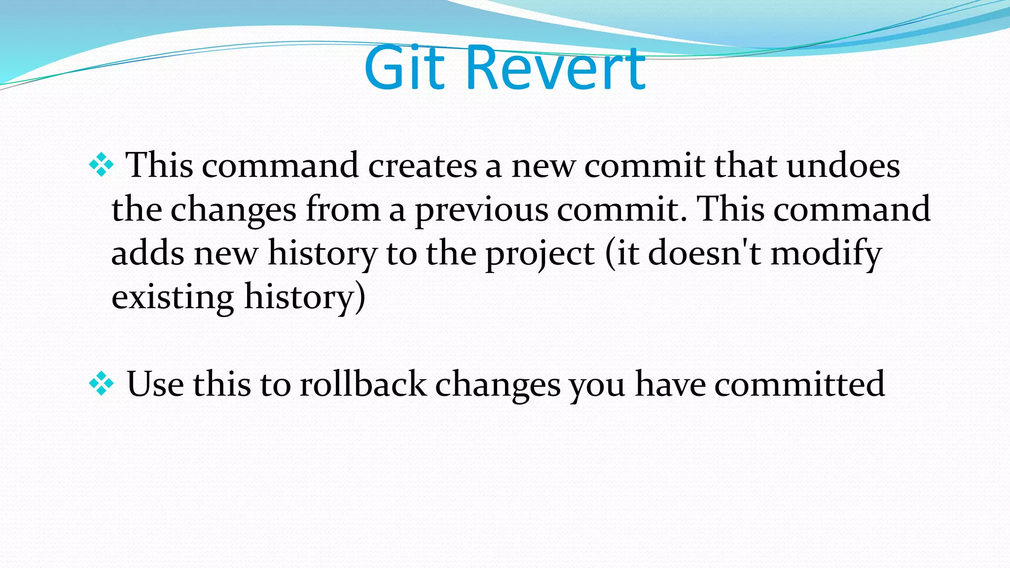 Git Revert
 This command creates a new commit that undoes
the changes from a previous commit. This command
adds new history to the project (it doesn't modify
existing history)
 Use this to rollback changes you have committed
 