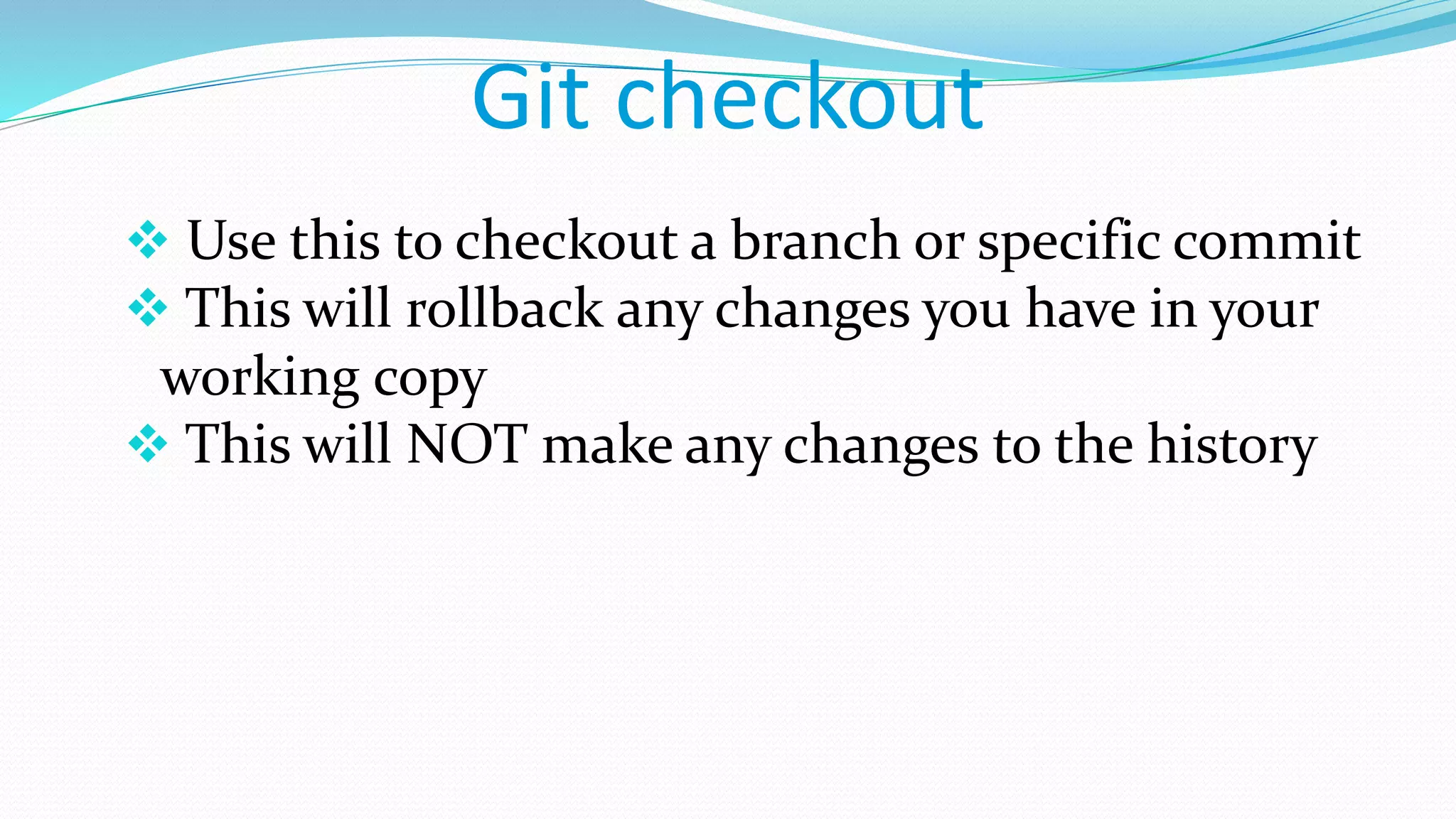 Git checkout
 Use this to checkout a branch or specific commit
 This will rollback any changes you have in your
working copy
 This will NOT make any changes to the history
 