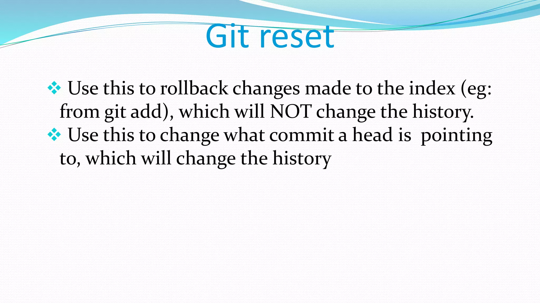 Git reset
 Use this to rollback changes made to the index (eg:
from git add), which will NOT change the history.
 Use this to change what commit a head is pointing
to, which will change the history
 