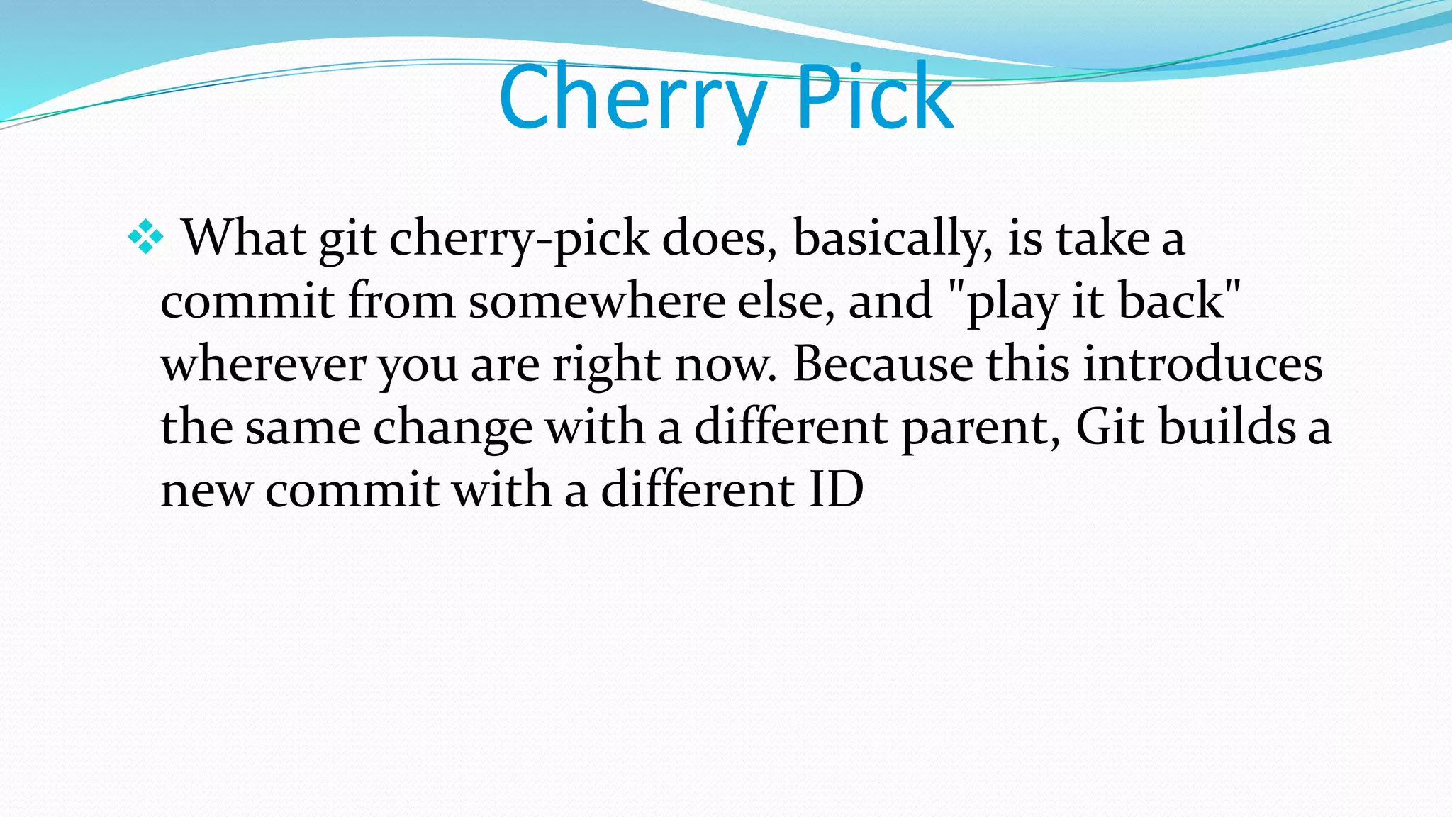 Cherry Pick
 What git cherry-pick does, basically, is take a
commit from somewhere else, and "play it back"
wherever you are right now. Because this introduces
the same change with a different parent, Git builds a
new commit with a different ID
 