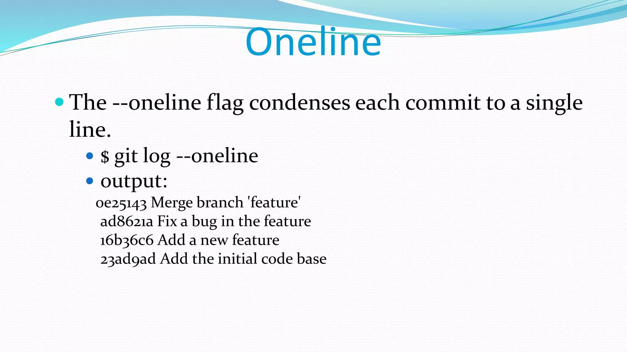 Oneline
 The --oneline flag condenses each commit to a single
line.
 $ git log --oneline
 output:
0e25143 Merge branch 'feature'
ad8621a Fix a bug in the feature
16b36c6 Add a new feature
23ad9ad Add the initial code base
 