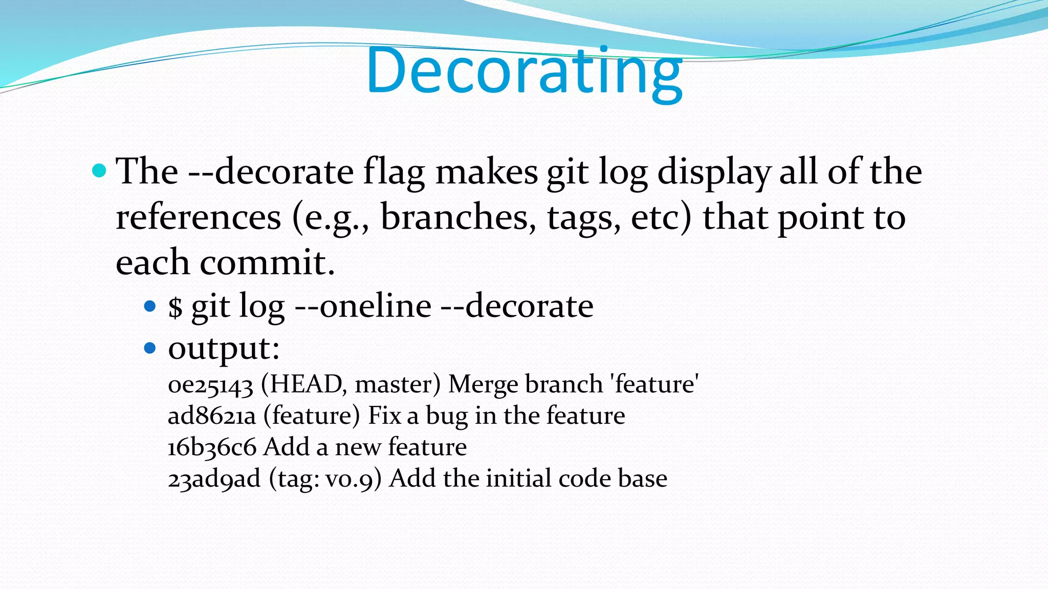 Decorating
 The --decorate flag makes git log display all of the
references (e.g., branches, tags, etc) that point to
each commit.
 $ git log --oneline --decorate
 output:
0e25143 (HEAD, master) Merge branch 'feature'
ad8621a (feature) Fix a bug in the feature
16b36c6 Add a new feature
23ad9ad (tag: v0.9) Add the initial code base
 