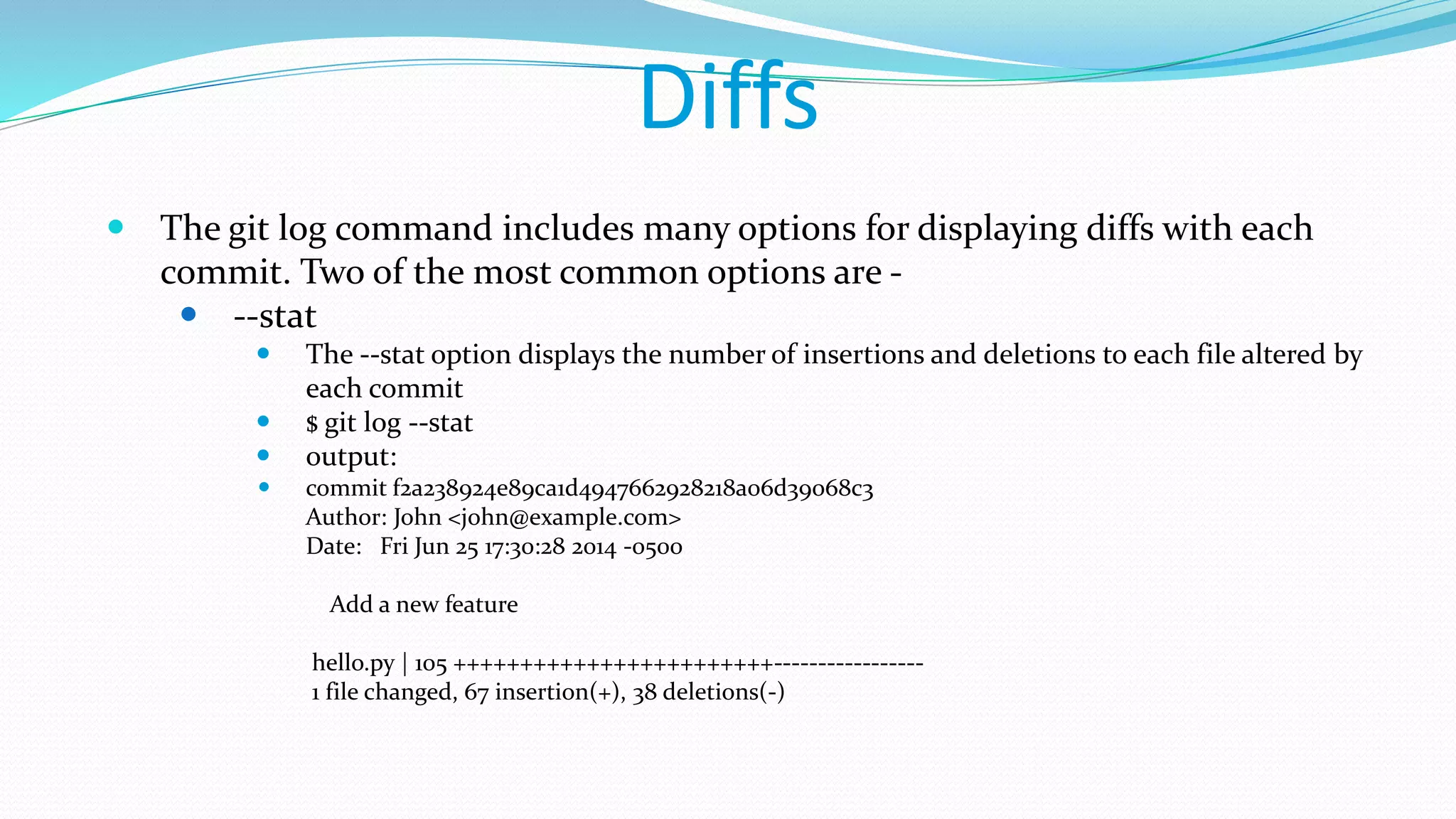 Diffs
 The git log command includes many options for displaying diffs with each
commit. Two of the most common options are -
 --stat
 The --stat option displays the number of insertions and deletions to each file altered by
each commit
 $ git log --stat
 output:
 commit f2a238924e89ca1d4947662928218a06d39068c3
Author: John <john@example.com>
Date: Fri Jun 25 17:30:28 2014 -0500
Add a new feature
hello.py | 105 ++++++++++++++++++++++++-----------------
1 file changed, 67 insertion(+), 38 deletions(-)
 