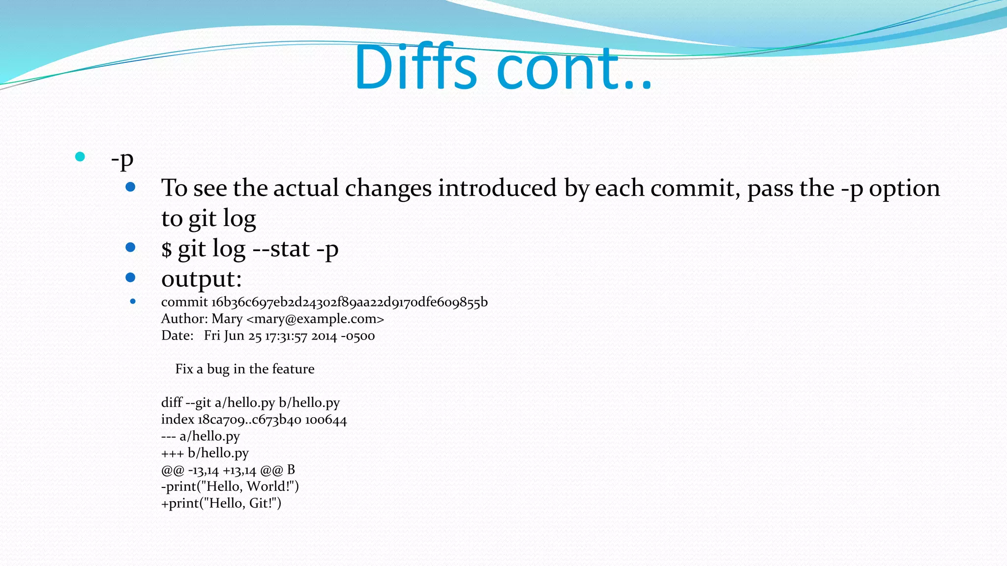 Diffs cont..
 -p
 To see the actual changes introduced by each commit, pass the -p option
to git log
 $ git log --stat -p
 output:
 commit 16b36c697eb2d24302f89aa22d9170dfe609855b
Author: Mary <mary@example.com>
Date: Fri Jun 25 17:31:57 2014 -0500
Fix a bug in the feature
diff --git a/hello.py b/hello.py
index 18ca709..c673b40 100644
--- a/hello.py
+++ b/hello.py
@@ -13,14 +13,14 @@ B
-print("Hello, World!")
+print("Hello, Git!")
 
