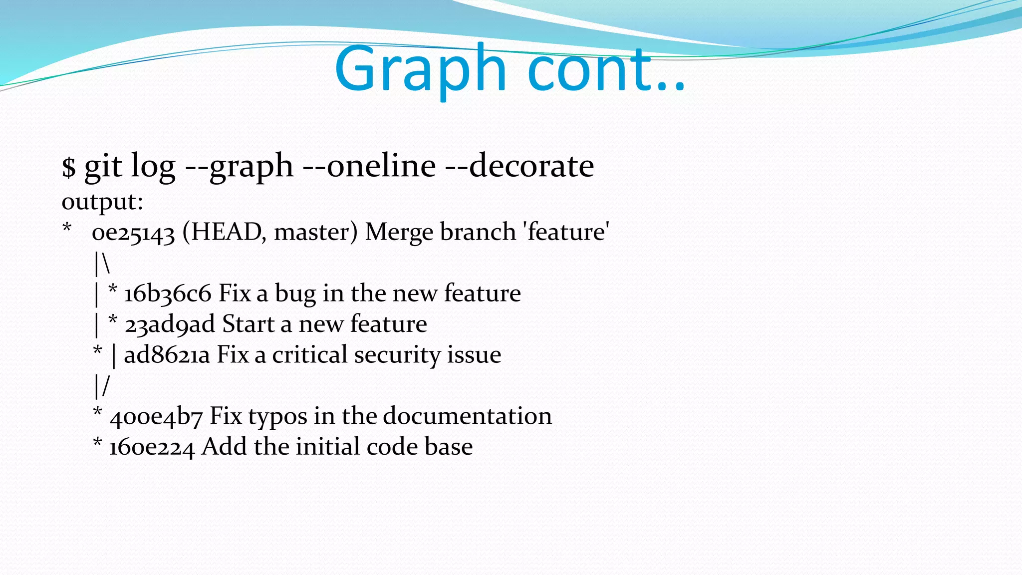 Graph cont..
$ git log --graph --oneline --decorate
output:
* 0e25143 (HEAD, master) Merge branch 'feature'
|
| * 16b36c6 Fix a bug in the new feature
| * 23ad9ad Start a new feature
* | ad8621a Fix a critical security issue
|/
* 400e4b7 Fix typos in the documentation
* 160e224 Add the initial code base
 