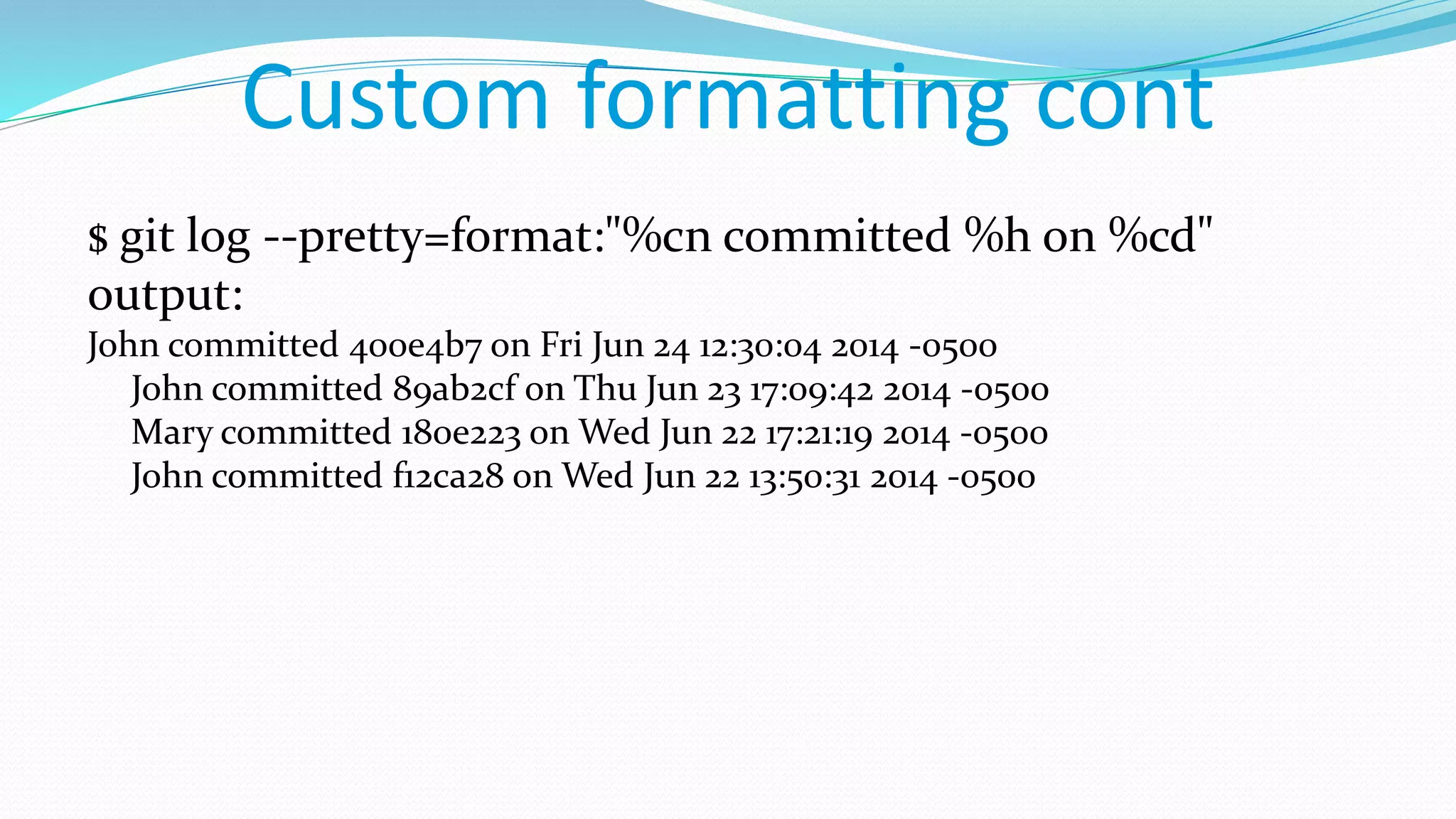 Custom formatting cont
$ git log --pretty=format:"%cn committed %h on %cd"
output:
John committed 400e4b7 on Fri Jun 24 12:30:04 2014 -0500
John committed 89ab2cf on Thu Jun 23 17:09:42 2014 -0500
Mary committed 180e223 on Wed Jun 22 17:21:19 2014 -0500
John committed f12ca28 on Wed Jun 22 13:50:31 2014 -0500
 