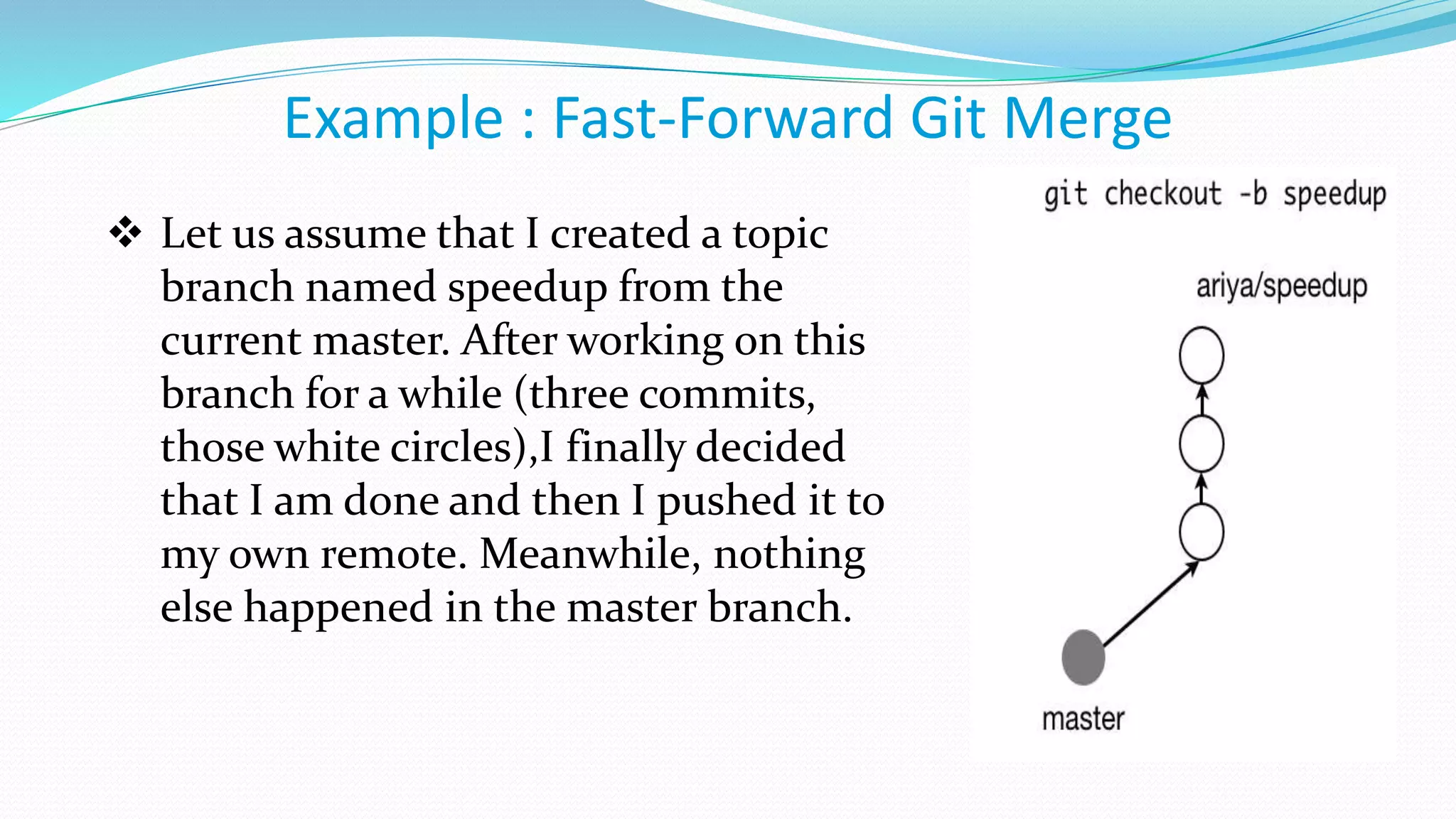 Example : Fast-Forward Git Merge
 Let us assume that I created a topic
branch named speedup from the
current master. After working on this
branch for a while (three commits,
those white circles),I finally decided
that I am done and then I pushed it to
my own remote. Meanwhile, nothing
else happened in the master branch.
 