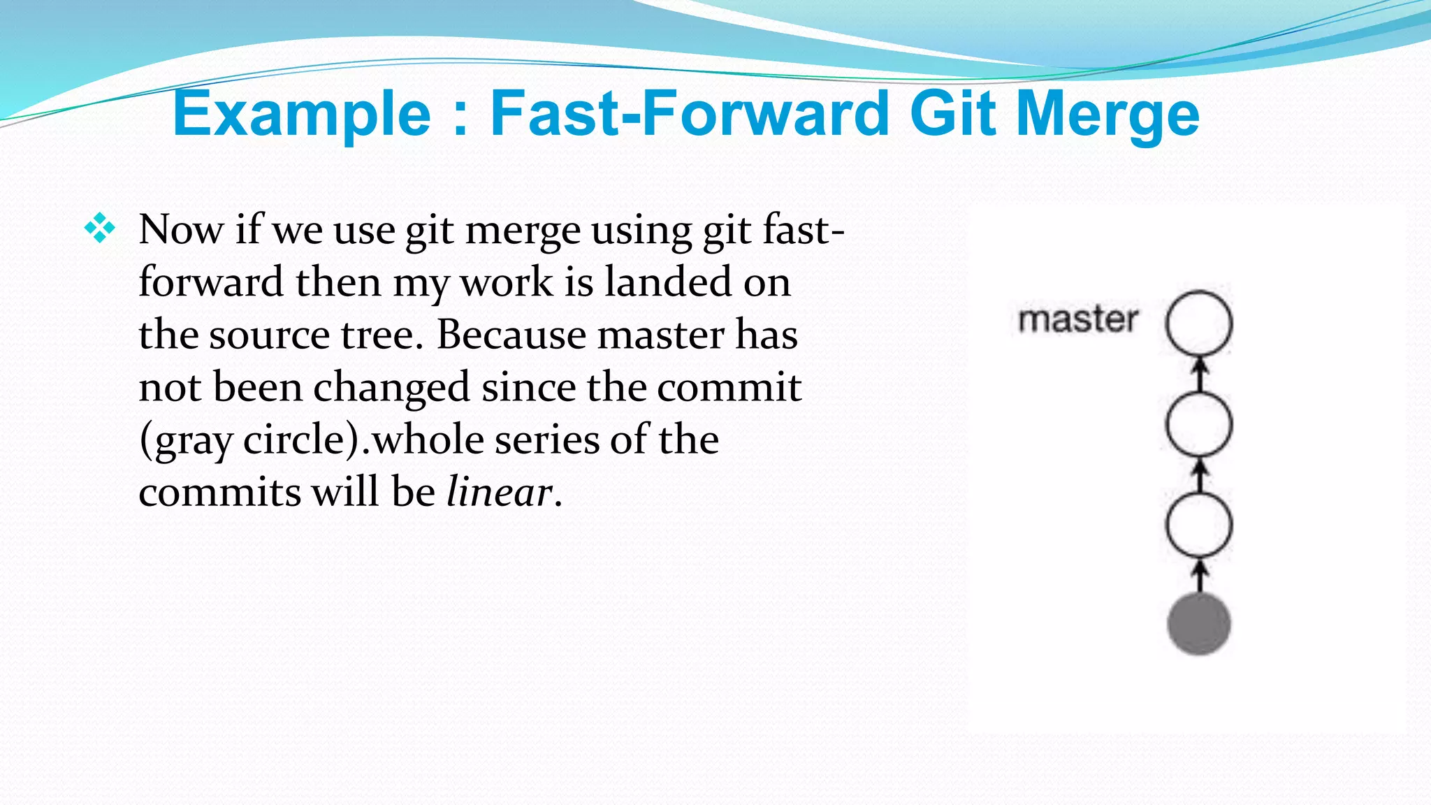  Now if we use git merge using git fast-
forward then my work is landed on
the source tree. Because master has
not been changed since the commit
(gray circle).whole series of the
commits will be linear.
Example : Fast-Forward Git Merge
 