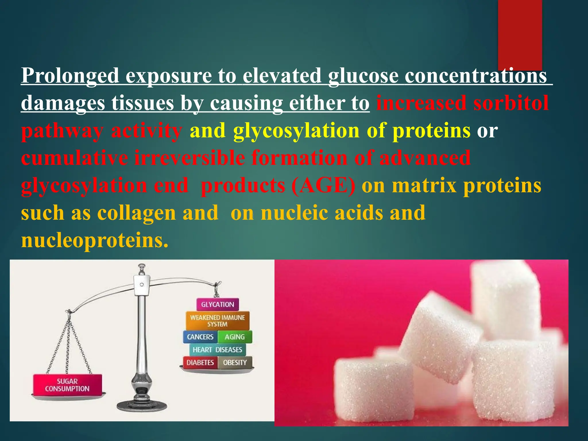 Prolonged exposure to elevated glucose concentrations
damages tissues by causing either to increased sorbitol
pathway activity and glycosylation of proteins or
cumulative irreversible formation of advanced
glycosylation end products (AGE) on matrix proteins
such as collagen and on nucleic acids and
nucleoproteins.
 