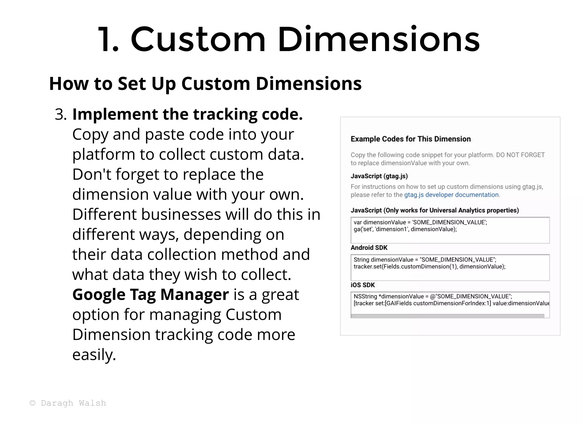 3. Implement the tracking code.
Copy and paste code into your
platform to collect custom data.
Don't forget to replace the
dimension value with your own.
Diﬀerent businesses will do this in
diﬀerent ways, depending on
their data collection method and
what data they wish to collect.
Google Tag Manager is a great
option for managing Custom
Dimension tracking code more
easily.
How to Set Up Custom Dimensions
1. Custom Dimensions
1. Custom Dimensions
© Daragh Walsh
 