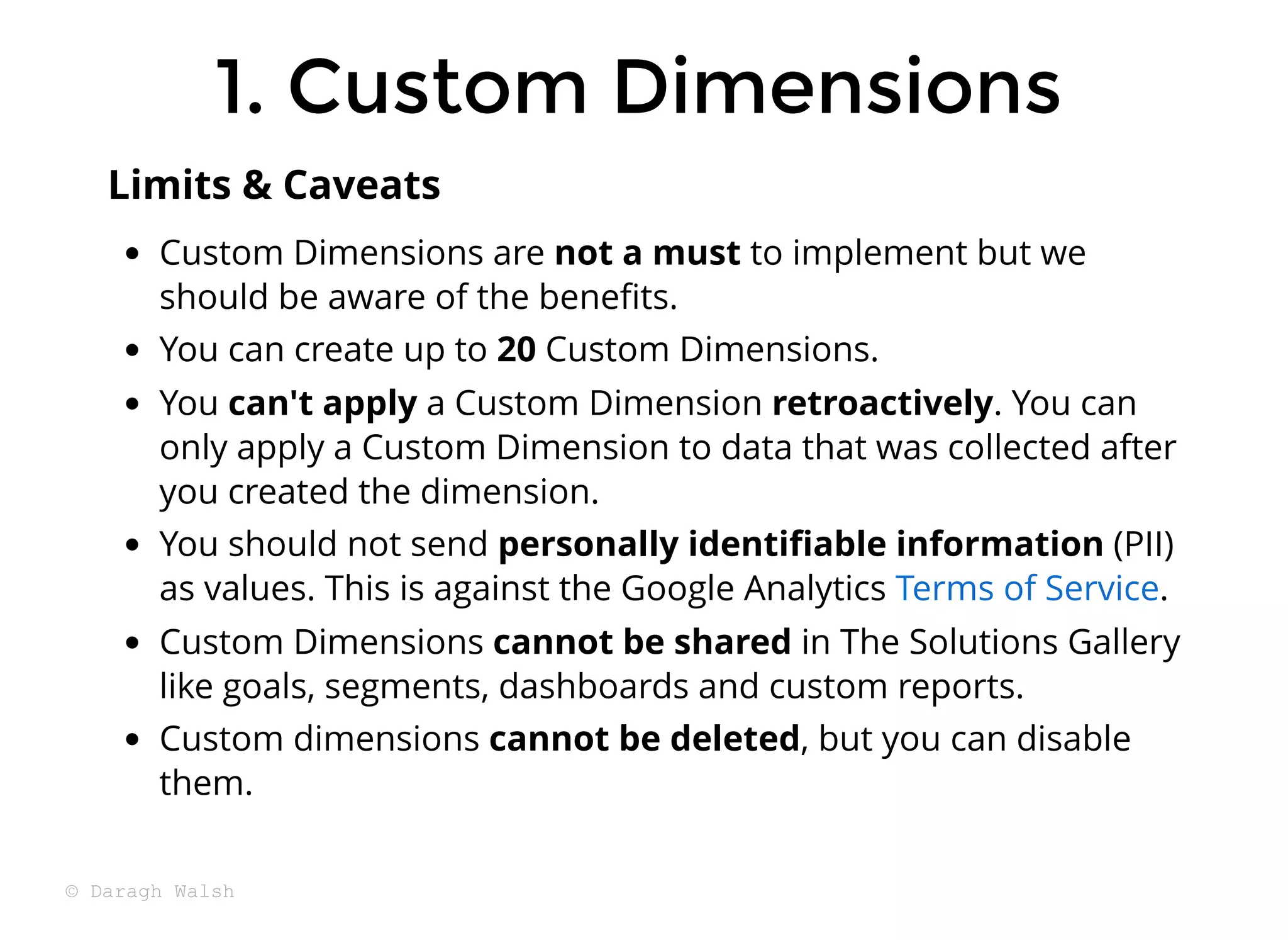 Custom Dimensions are not a must to implement but we
should be aware of the beneﬁts.
You can create up to 20 Custom Dimensions.
You can't apply a Custom Dimension retroactively. You can
only apply a Custom Dimension to data that was collected after
you created the dimension.
You should not send personally identiﬁable information (PII)
as values. This is against the Google Analytics .
Custom Dimensions cannot be shared in The Solutions Gallery
like goals, segments, dashboards and custom reports.
Custom dimensions cannot be deleted, but you can disable
them.
Terms of Service
Limits & Caveats
1. Custom Dimensions
1. Custom Dimensions
© Daragh Walsh
 