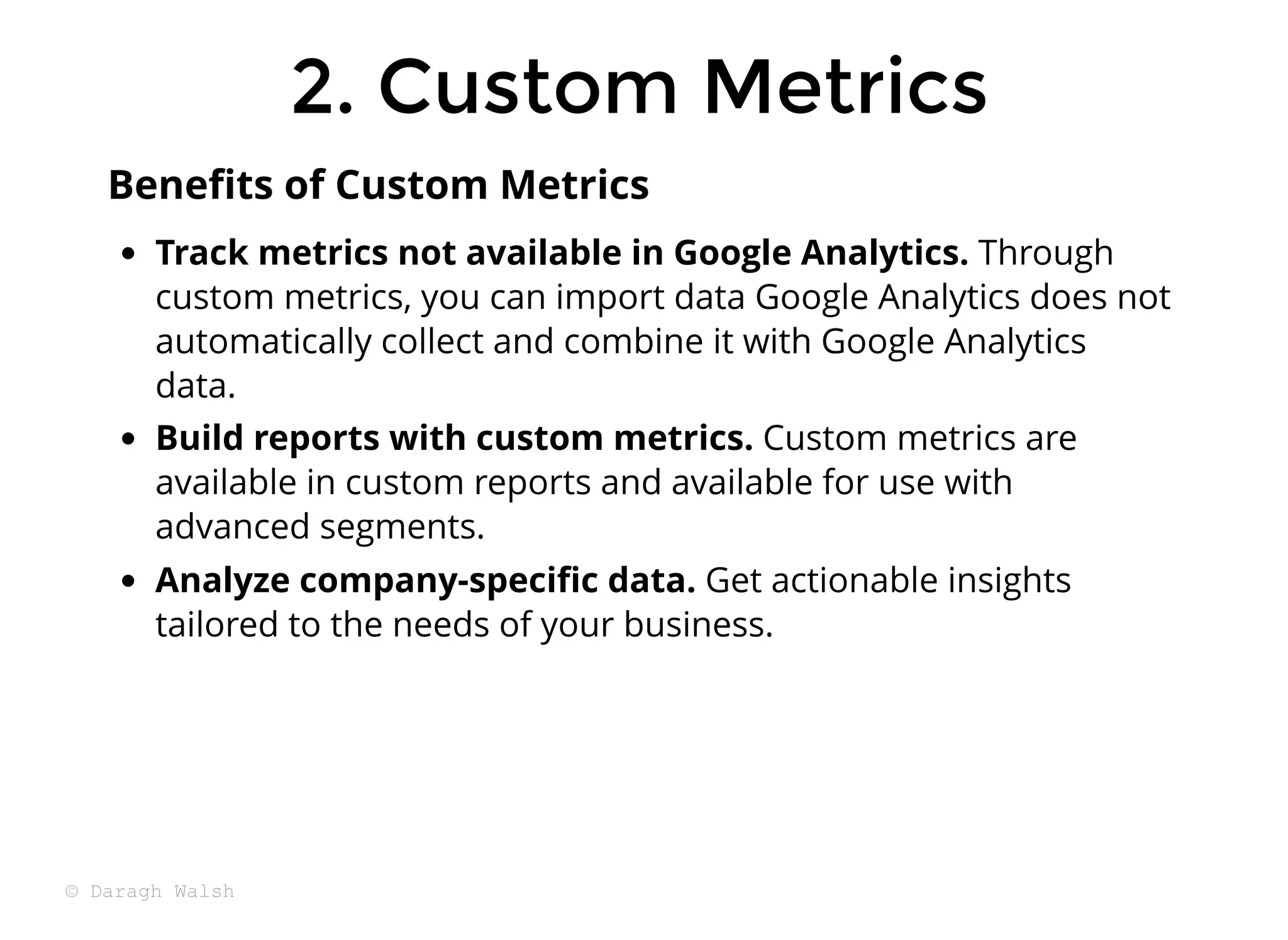 Track metrics not available in Google Analytics. Through
custom metrics, you can import data Google Analytics does not
automatically collect and combine it with Google Analytics
data.
Build reports with custom metrics. Custom metrics are
available in custom reports and available for use with
advanced segments.
Analyze company-speciﬁc data. Get actionable insights
tailored to the needs of your business.
Beneﬁts of Custom Metrics
2. Custom Metrics
2. Custom Metrics
© Daragh Walsh
 