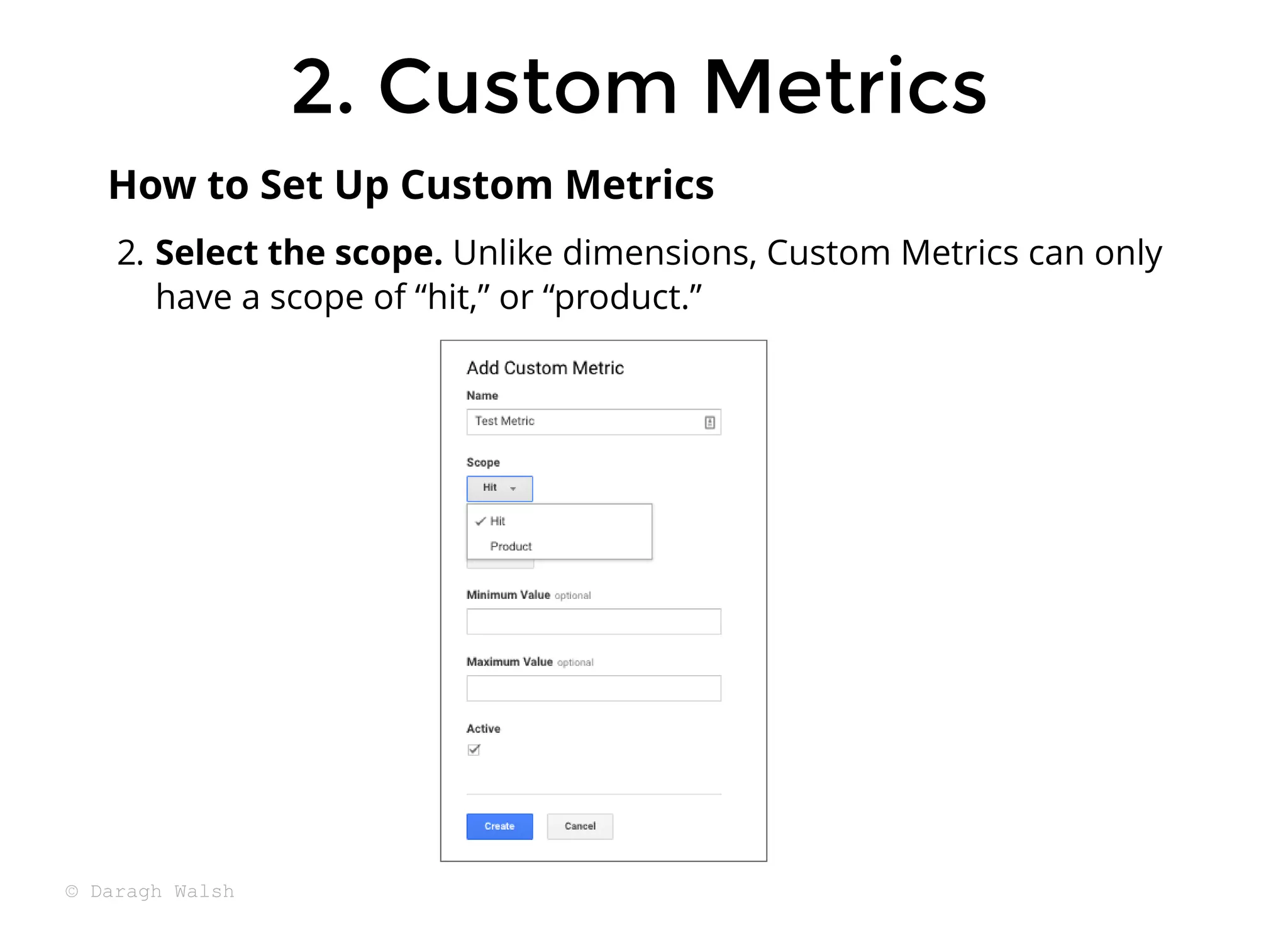 2. Select the scope. Unlike dimensions, Custom Metrics can only
have a scope of “hit,” or “product.”
How to Set Up Custom Metrics
2. Custom Metrics
2. Custom Metrics
© Daragh Walsh
 