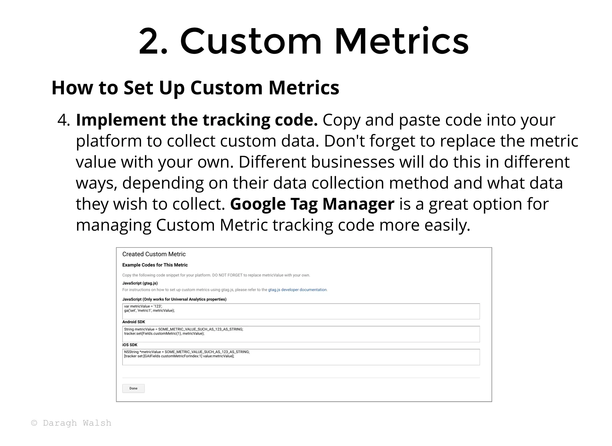 4. Implement the tracking code. Copy and paste code into your
platform to collect custom data. Don't forget to replace the metric
value with your own. Diﬀerent businesses will do this in diﬀerent
ways, depending on their data collection method and what data
they wish to collect. Google Tag Manager is a great option for
managing Custom Metric tracking code more easily.
How to Set Up Custom Metrics
2. Custom Metrics
2. Custom Metrics
© Daragh Walsh
 