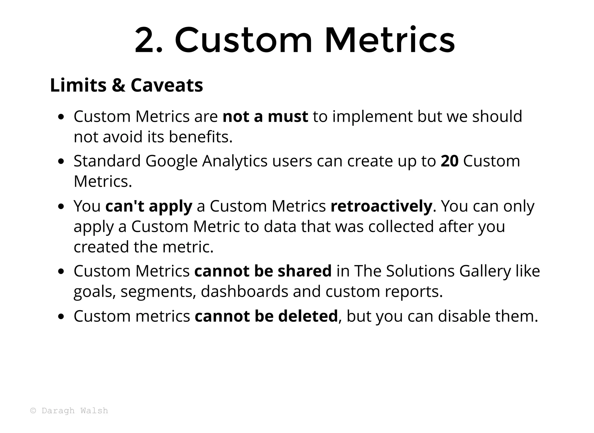 Custom Metrics are not a must to implement but we should
not avoid its beneﬁts.
Standard Google Analytics users can create up to 20 Custom
Metrics.
You can't apply a Custom Metrics retroactively. You can only
apply a Custom Metric to data that was collected after you
created the metric.
Custom Metrics cannot be shared in The Solutions Gallery like
goals, segments, dashboards and custom reports.
Custom metrics cannot be deleted, but you can disable them.
Limits & Caveats
2. Custom Metrics
2. Custom Metrics
© Daragh Walsh
 