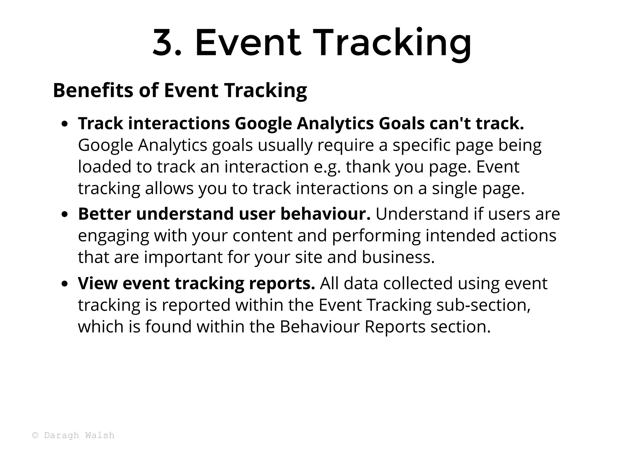 3. Event Tracking
3. Event Tracking
Track interactions Google Analytics Goals can't track.
Google Analytics goals usually require a speciﬁc page being
loaded to track an interaction e.g. thank you page. Event
tracking allows you to track interactions on a single page.
Better understand user behaviour. Understand if users are
engaging with your content and performing intended actions
that are important for your site and business.
View event tracking reports. All data collected using event
tracking is reported within the Event Tracking sub-section,
which is found within the Behaviour Reports section.
Beneﬁts of Event Tracking
© Daragh Walsh
 