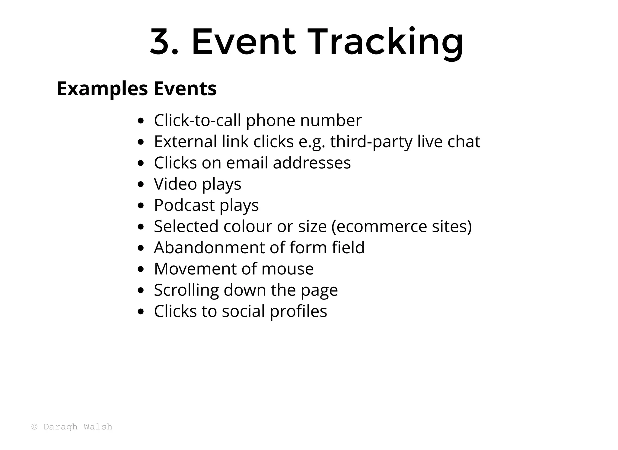 3. Event Tracking
3. Event Tracking
Click-to-call phone number
External link clicks e.g. third-party live chat
Clicks on email addresses
Video plays
Podcast plays
Selected colour or size (ecommerce sites)
Abandonment of form ﬁeld
Movement of mouse
Scrolling down the page
Clicks to social proﬁles
Examples Events
© Daragh Walsh
 