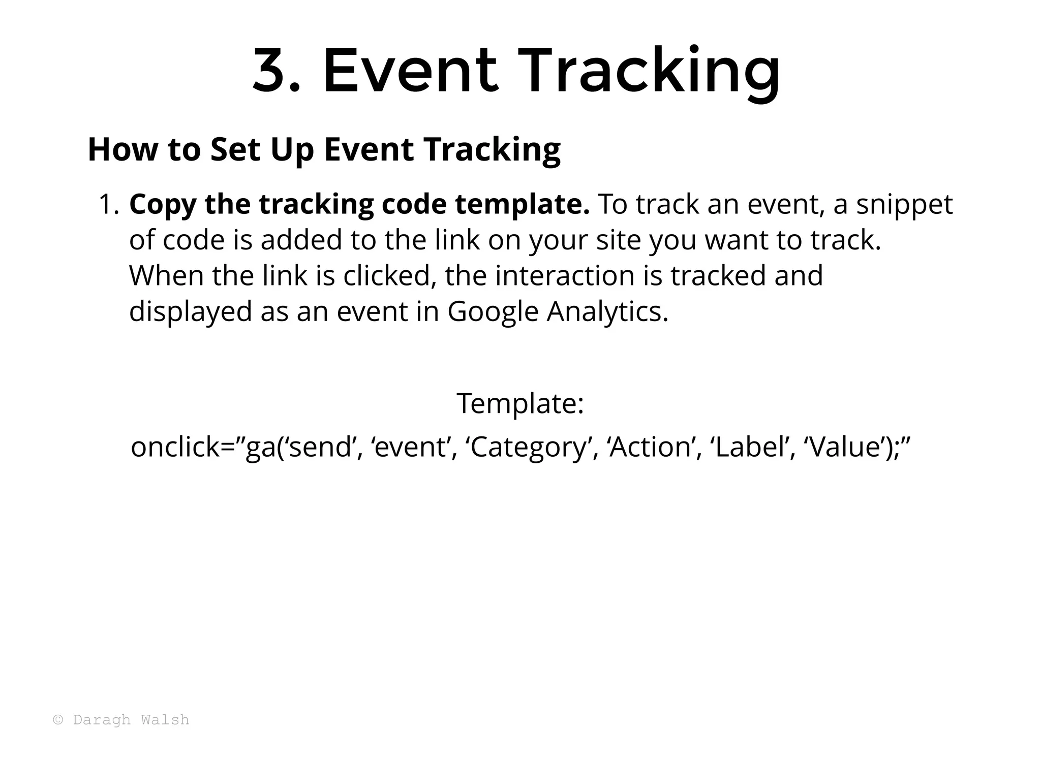 3. Event Tracking
3. Event Tracking
1. Copy the tracking code template. To track an event, a snippet
of code is added to the link on your site you want to track.
When the link is clicked, the interaction is tracked and
displayed as an event in Google Analytics.
Template:
onclick=”ga(‘send’, ‘event’, ‘Category’, ‘Action’, ‘Label’, ‘Value’);”
How to Set Up Event Tracking
© Daragh Walsh
 