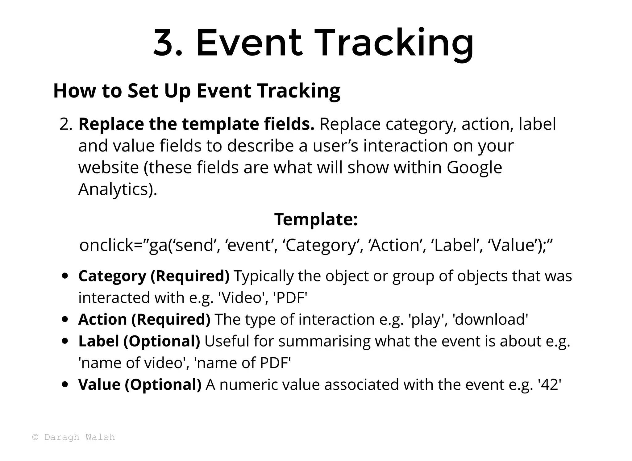 3. Event Tracking
3. Event Tracking
2. Replace the template ﬁelds. Replace category, action, label
and value ﬁelds to describe a user’s interaction on your
website (these ﬁelds are what will show within Google
Analytics).
Template:
onclick=”ga(‘send’, ‘event’, ‘Category’, ‘Action’, ‘Label’, ‘Value’);”
Category (Required) Typically the object or group of objects that was
interacted with e.g. 'Video', 'PDF'
Action (Required) The type of interaction e.g. 'play', 'download'
Label (Optional) Useful for summarising what the event is about e.g.
'name of video', 'name of PDF'
Value (Optional) A numeric value associated with the event e.g. '42'
How to Set Up Event Tracking
© Daragh Walsh
 