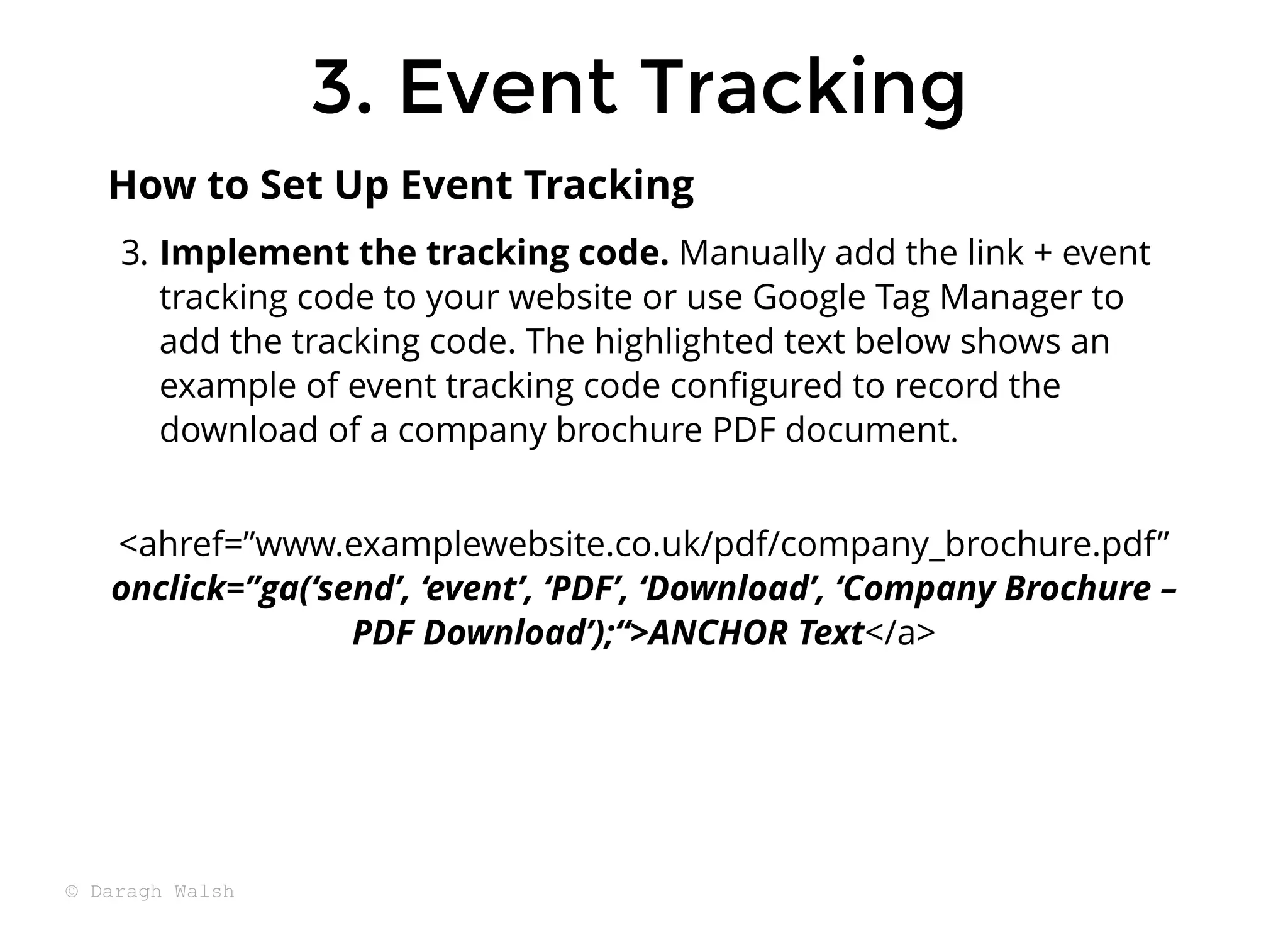 3. Event Tracking
3. Event Tracking
3. Implement the tracking code. Manually add the link + event
tracking code to your website or use Google Tag Manager to
add the tracking code. The highlighted text below shows an
example of event tracking code conﬁgured to record the
download of a company brochure PDF document.
<ahref=”www.examplewebsite.co.uk/pdf/company_brochure.pdf”
onclick=”ga(‘send’, ‘event’, ‘PDF’, ‘Download’, ‘Company Brochure –
PDF Download’);“>ANCHOR Text</a>
How to Set Up Event Tracking
© Daragh Walsh
 