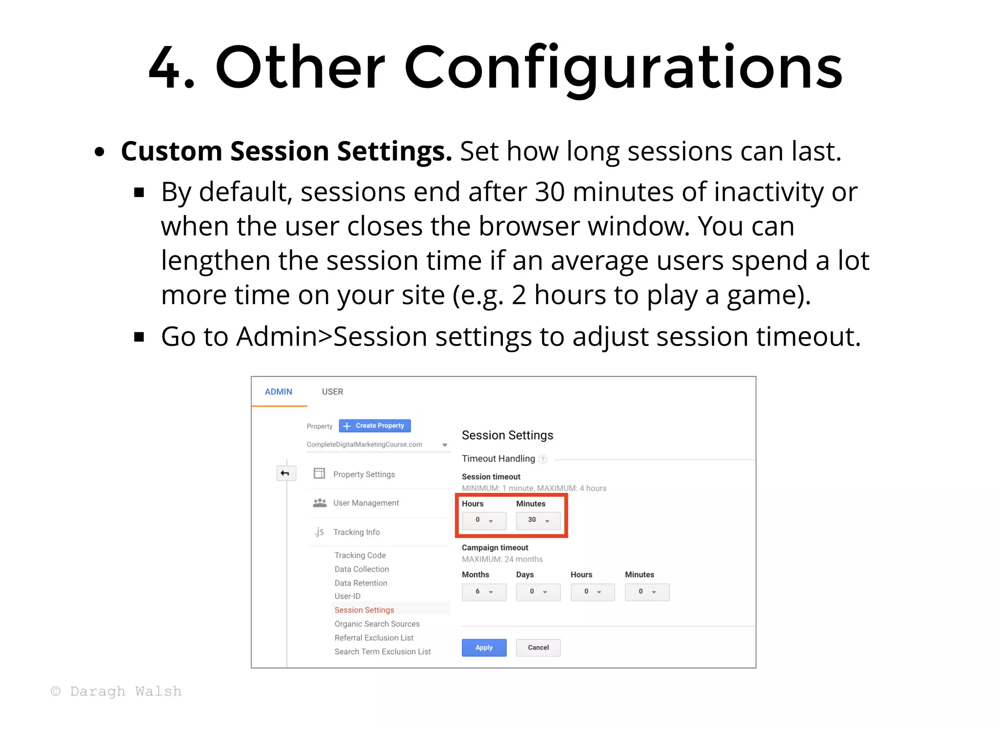 4. Other Configurations
4. Other Configurations
Custom Session Settings. Set how long sessions can last.
By default, sessions end after 30 minutes of inactivity or
when the user closes the browser window. You can
lengthen the session time if an average users spend a lot
more time on your site (e.g. 2 hours to play a game).
Go to Admin>Session settings to adjust session timeout.
© Daragh Walsh
 