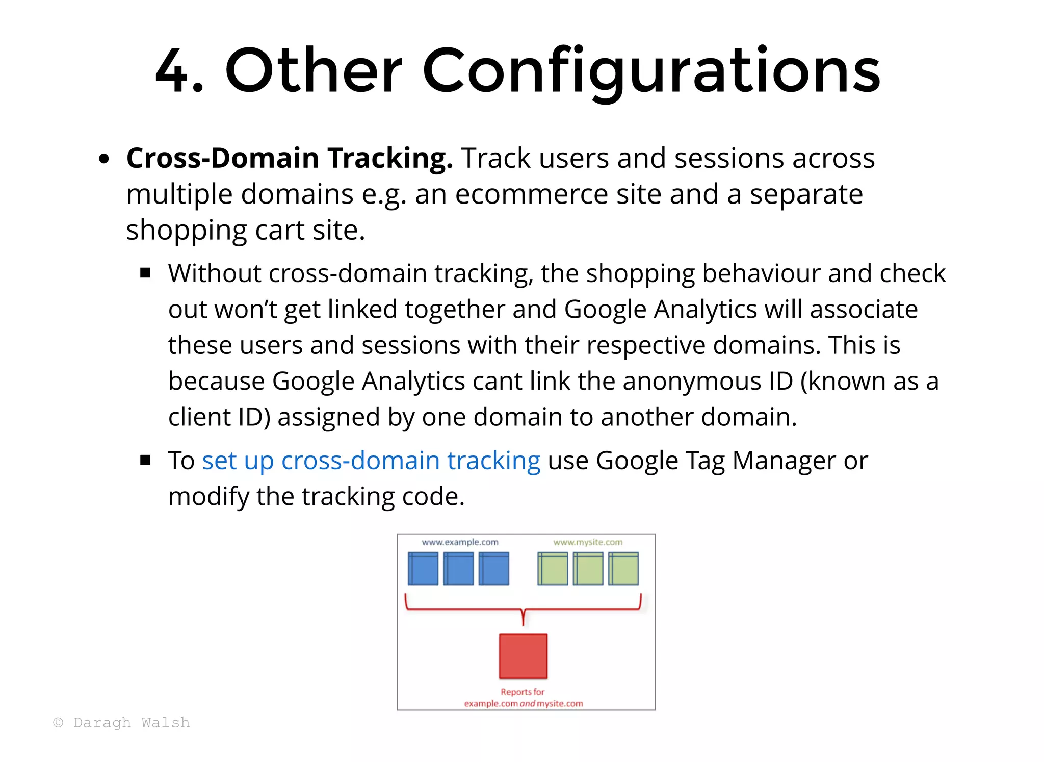 4. Other Configurations
4. Other Configurations
Cross-Domain Tracking. Track users and sessions across
multiple domains e.g. an ecommerce site and a separate
shopping cart site.
Without cross-domain tracking, the shopping behaviour and check
out won’t get linked together and Google Analytics will associate
these users and sessions with their respective domains. This is
because Google Analytics cant link the anonymous ID (known as a
client ID) assigned by one domain to another domain.
To use Google Tag Manager or
modify the tracking code.
set up cross-domain tracking
© Daragh Walsh
 